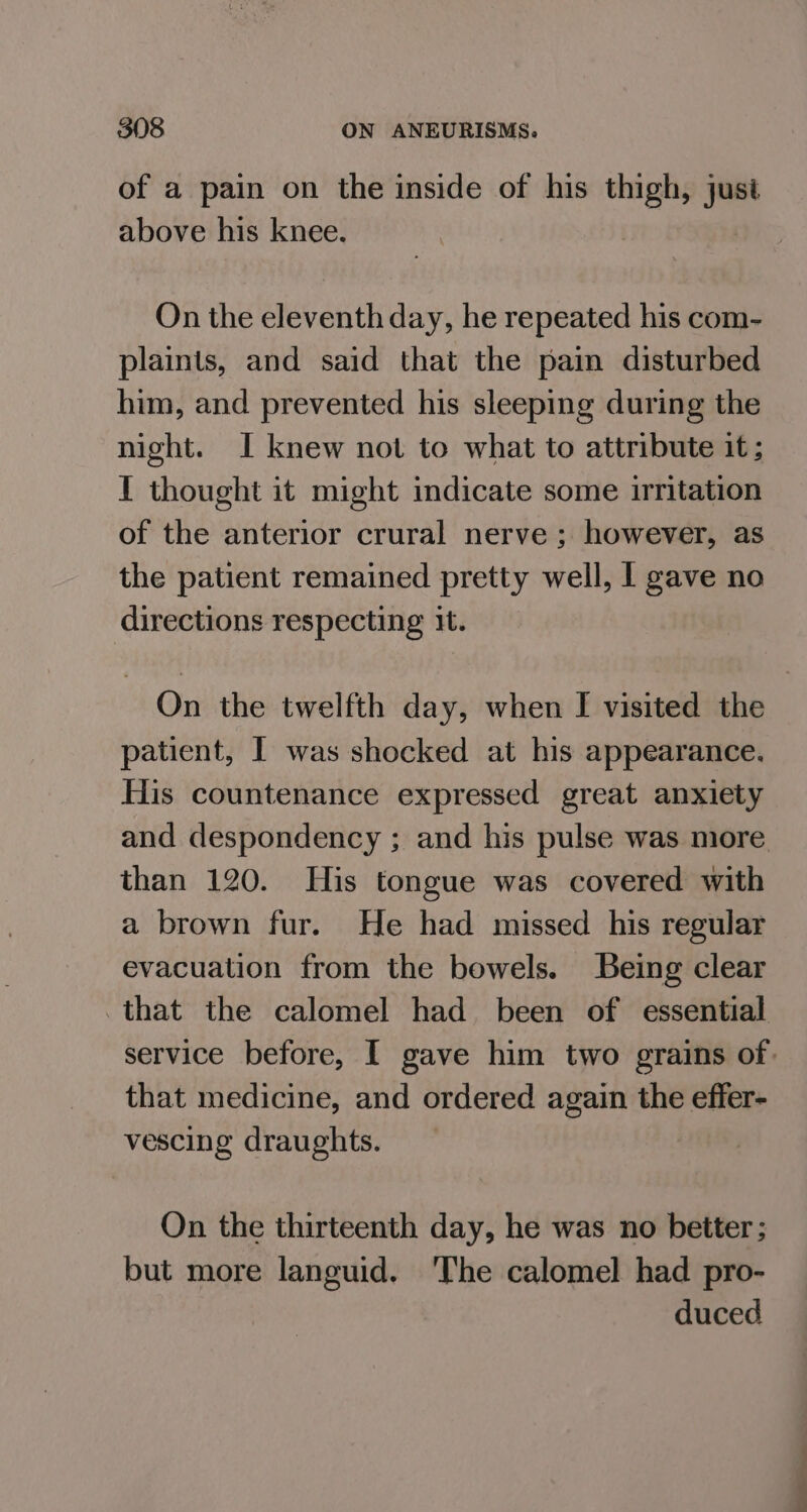 of a pain on the inside of his thigh, just above his knee. On the eleventh day, he repeated his com- plaints, and said that the pain disturbed him, and prevented his sleeping during the night. I knew not to what to attribute it; I thought it might indicate some irritation of the anterior crural nerve ; however, as the patient remained pretty well, I gave no directions respecting it. On the twelfth day, when I visited the patient, I was shocked at his appearance. His countenance expressed great anxiety and despondency ; and his pulse was more than 120. His tongue was covered with a brown fur. He had missed his regular evacuation from the bowels. Being clear that the calomel had been of essential service before, I gave him two grains of. that medicine, and ordered again the effer- vescing draughts. On the thirteenth day, he was no better; but more languid. The calomel had pro- duced