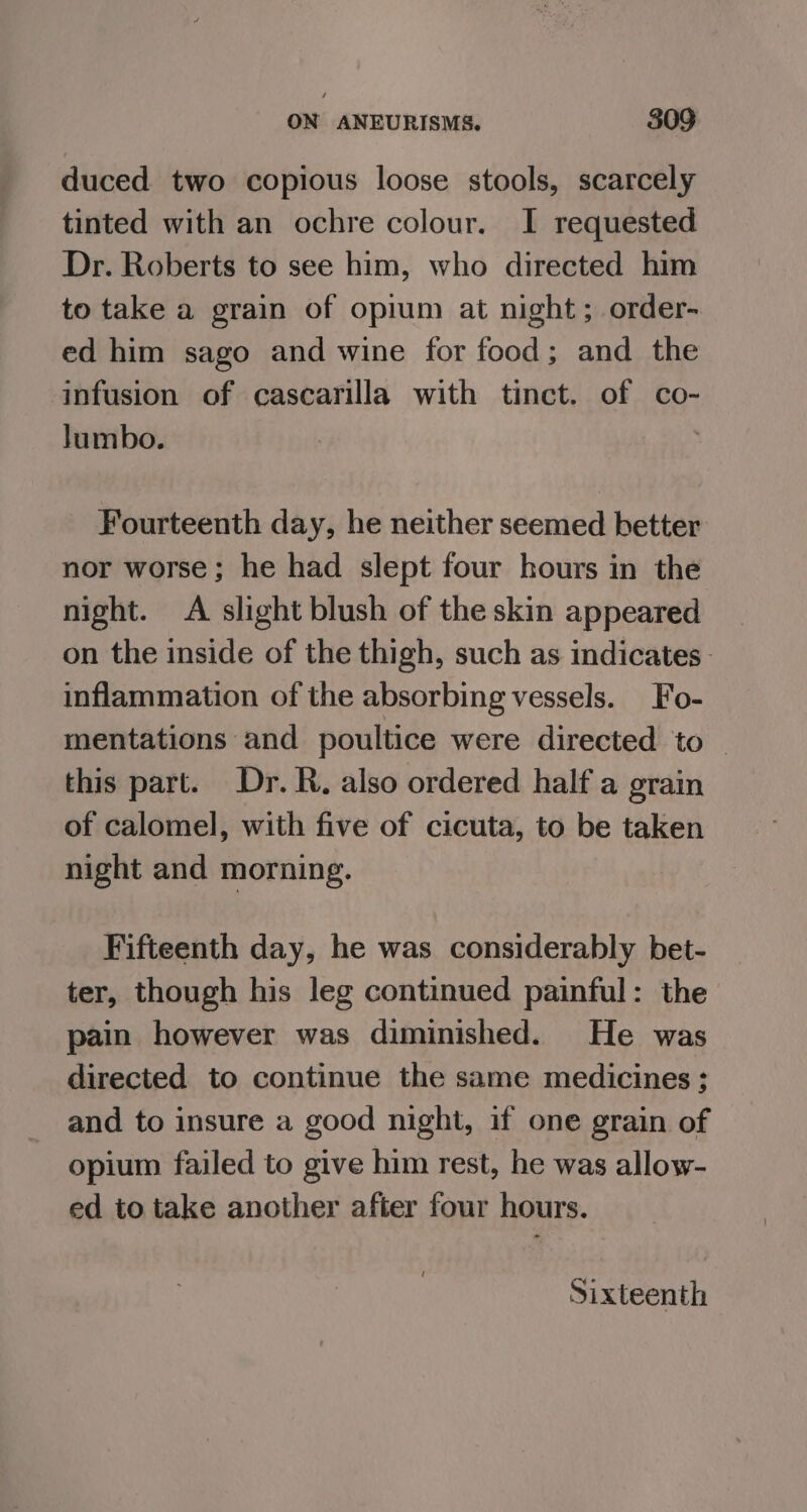 duced two copious loose stools, scarcely tinted with an ochre colour. I requested Dr. Roberts to see him, who directed him to take a grain of opium at night; order- ed him sago and wine for food; and the infusion of cascarilla with tinct. of co- Jumbo. Fourteenth day, he neither seemed better nor worse; he had slept four hours in the night. A slight blush of the skin appeared on the inside of the thigh, such as indicates. inflammation of the absorbing vessels. Fo- mentations and poultice were directed to | this part. Dr. R. also ordered half a grain of calomel, with five of cicuta, to be taken night and morning. Fifteenth day, he was considerably bet- ter, though his leg continued painful: the pain however was diminished. He was directed to continue the same medicines ;: and to insure a good night, if one grain of opium failed to give him rest, he was allow- ed to take another after four hours. Sixteenth