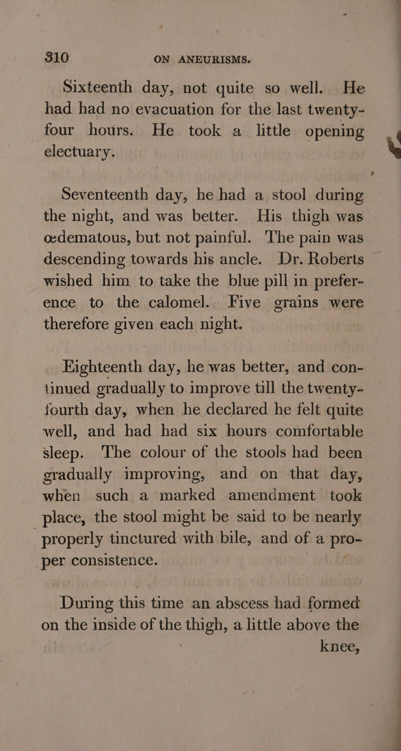 Sixteenth day, not quite so well. He had had no evacuation for the last twenty- four hours. He took a little opening electuary. Seventeenth day, he had a stool during the night, and was better. His thigh was oedematous, but not painful. The pain was descending towards his ancle. Dr. Roberts wished him to take the blue pill in prefer- ence to the calomel.. Five grains were therefore given each night. Eighteenth day, he was better, and con- linued gradually to improve till the twenty- fourth day, when he declared he felt quite well, and had had six hours comfortable sleep. The colour of the stools had been gradually improving, and on that day, when such a marked amendment took place, the stool might be said to be nearly properly tinctured with bile, and of a shi per consistence. ice this time an abscess had formed on the inside of the ee a little above the knee,
