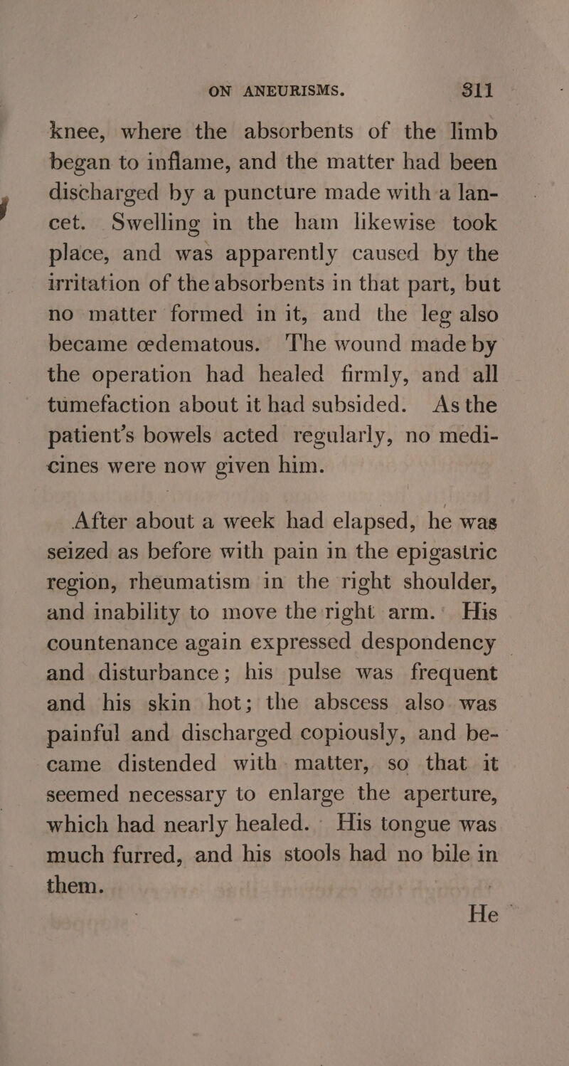 knee, where the absorbents of the limb began to inflame, and the matter had been discharged by a puncture made with a lan- cet. Swelling in the ham likewise took place, and was apparently caused by the irritation of the absorbents in that part, but no matter formed in it, and the leg also became cedematous. ‘The wound made by the operation had healed firmly, and all tumefaction about it had subsided. As the patient’s bowels acted regularly, no medi- cines were now given him. After about a week had elapsed, he was seized as before with pain in the epigastric region, rheumatism in the right shoulder, and inability to move the right arm.’ His countenance again expressed despondency — and disturbance; his pulse was frequent and his skin hot; the abscess also. was painful and discharged copiously, and be- came distended with. matter, so that it seemed necessary to enlarge the aperture, which had nearly healed. His tongue was much furred, and his stools had no bile in them. | | He”