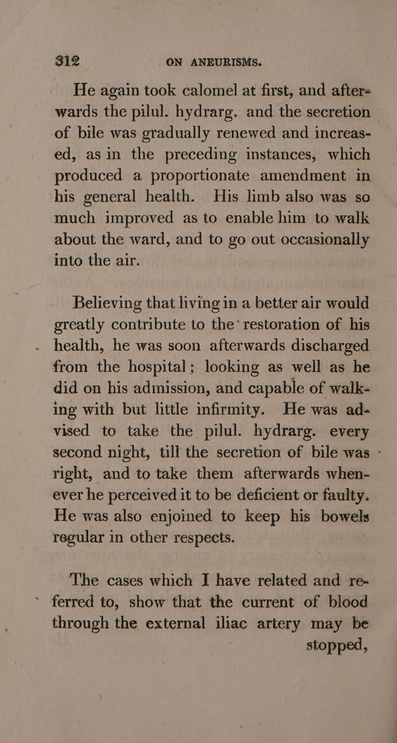 He again took calomel at first, and afters wards the pilul. hydrarg. and the secretion of bile was gradually renewed and increas- ed, asin the preceding instances, which produced a proportionate amendment in his general health. His limb also was so much improved as to enable him to walk about the ward, and to go out occasionally into the air. Believing that living in a better air would greatly contribute to the’ restoration of his health, he was soon afterwards discharged from the hospital; looking as well as he did on his admission, and capable of walk- ing with but little infirmity. He was ad- vised to take the pilul. hydrarg. every second night, till the secretion of bile was ~ right, and to take them afterwards when- ever he perceived it to be deficient or faulty. He was also enjoined to keep his bowels regular in other respects. The cases which I have related and re- ferred to, show that the current of blood through the external iliac artery may be stopped,