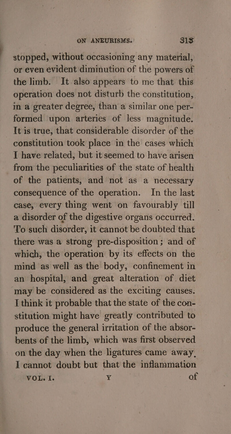 stopped, without occasioning any material, or even evident diminution of the powers of the limb. It also appears to me that this operation does not disturb the constitution, in a greater degree, than a similar one per- formed upon arteries of less magnitude. It is true, that considerable disorder of the constitution took place in the cases which I have related, but it seemed to have arisen of the patients, and not as a necessary consequence of the operation. In the last case, every thing went on favourably till a disorder of the digestive organs occurred. To such disorder, it cannot be doubted that there was a strong pre-disposition ; and of which, the operation by its effects on the mind as well as the body, confinement in an hospital, and great alteration of. diet I think it probable that the state of the con- stitution might have greatly contributed to produce the general irritation of the absor- bents of the limb, which was first observed on the day when the ligatures came away, | I cannot doubt but that the inflammation VOL. I. 7 Y ot