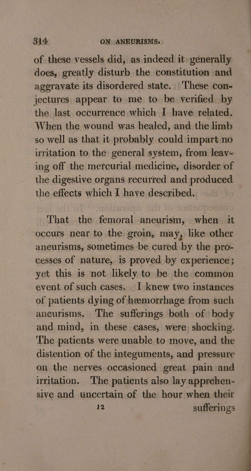 of these vessels did, as indeed it. generally does, greatly disturb the constitution and aggravate its disordered state. These con- jectures appear to me to be verified by the last occurrence which I have related. When the wound was healed, and the limb so well as that it probably could impart no irritation to the general system, from leav= ing off the mercurial medicine, disorder. of the digestive organs recurred and produced the effects which I have described. That the femoral aneurism, when it occurs near to the groin, may, lke other aneurisms, sometimes -be cured by the pro- cesses of nature, is proved by experience; yet this is not likely to be the common event of such cases. I knew two instances of patients dying of heemorrhage from such aneurisms. The sufferings both of body and mind, in these cases, were shocking. The patients were unable to move, and the distention of the integuments, and pressure on the nerves occasioned great pain and irritation. The patients also lay apprehen- sive and uncertain of the hour when their xAae sufferings