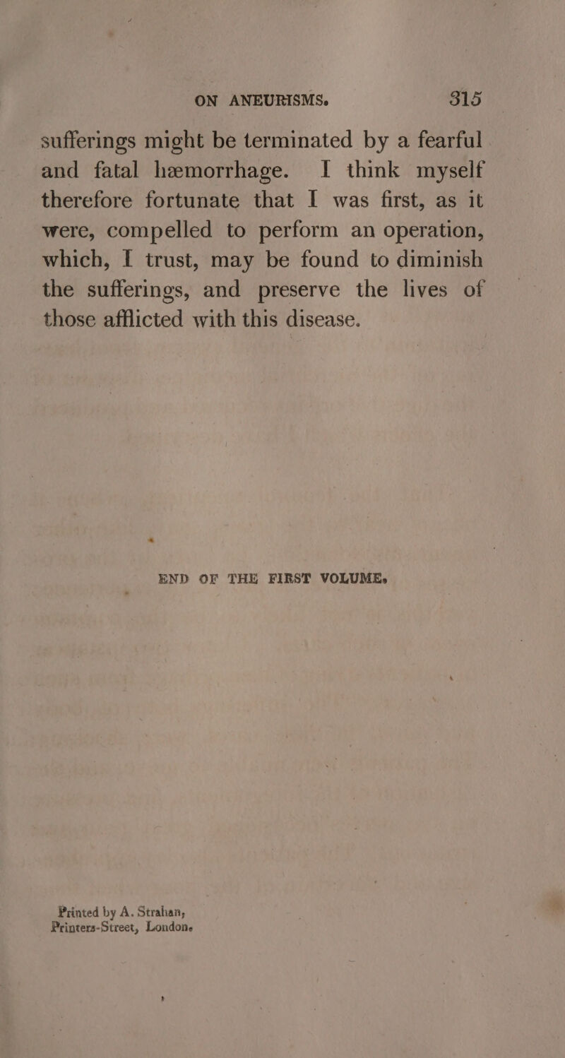 sufferings might be terminated by a fearful and fatal hemorrhage. I think myself therefore fortunate that I was first, as it were, compelled to perform an operation, which, I trust, may be found to diminish the sufferings, and preserve the lives of those afflicted with this disease. END OF THE FIRST VOLUME, Printed by A. Strahan, Printers-Street, Londone