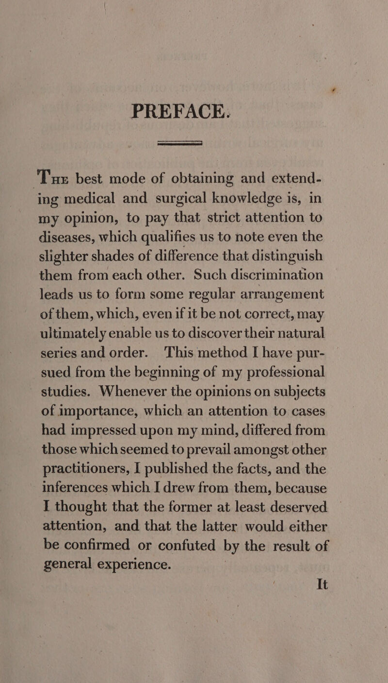 PREFACE. eens Tux best mode of obtaining and extend- ‘ing medical and surgical knowledge is, in my opinion, to pay that strict attention to diseases, which qualifies us to note even the slighter shades of difference that distinguish them from each other. Such discrimination leads us to form some regular arrangement of them, which, even if it be not correct, may ultimately enable us to discover their natural series and order. ‘This method I have pur- sued from the beginning of my professional studies. Whenever the opinions on subjects of importance, which an attention to cases had impressed upon my mind, differed from those which seemed to prevail amongst other practitioners, I published the facts, and the inferences which I drew from them, because I thought that the former at least deserved attention, and that the latter would either be confirmed or confuted by the result of general experience. | It