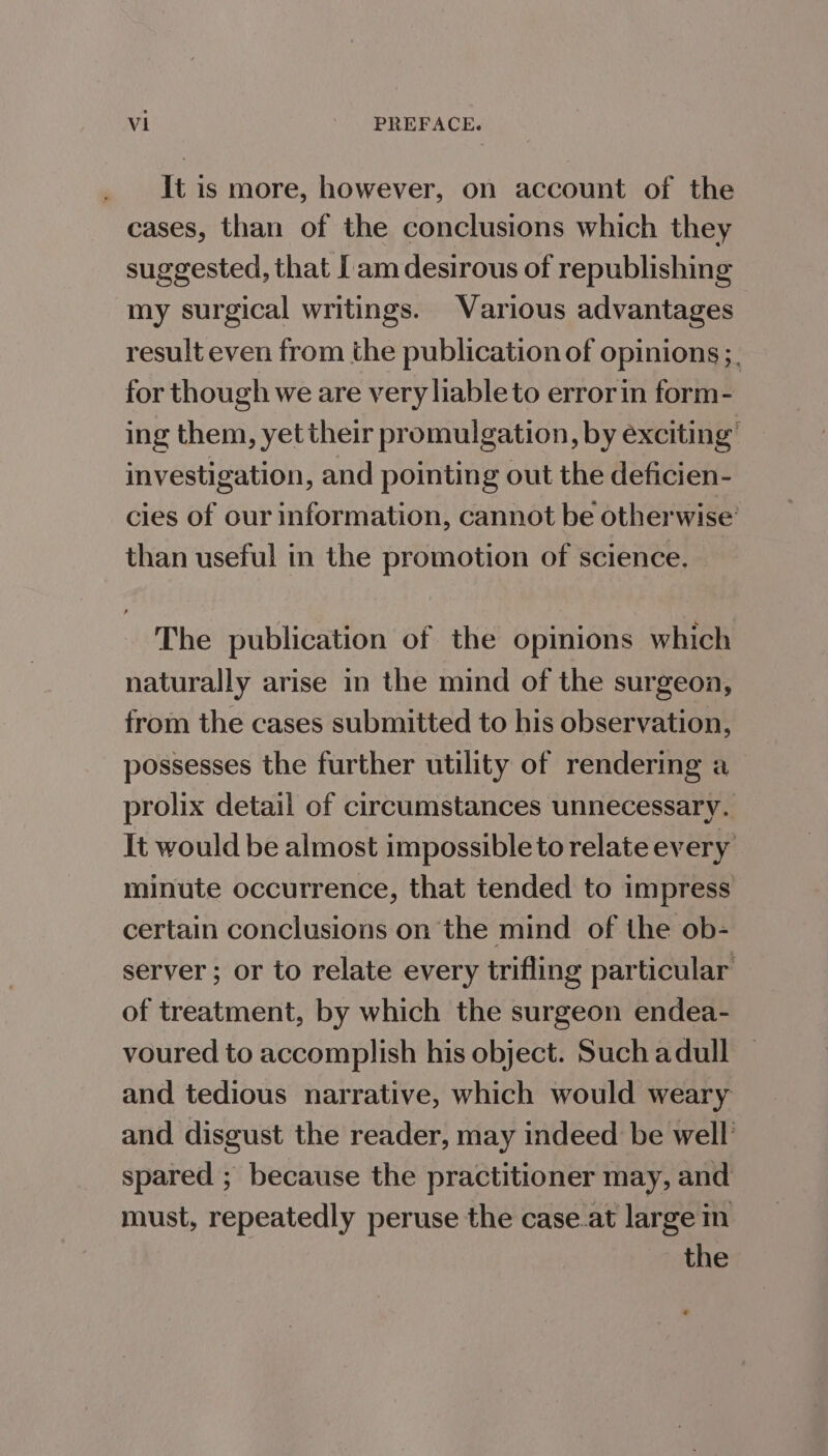 It is more, however, on account of the cases, than of the conclusions which they suggested, that [am desirous of republishing my surgical writings. Various advantages result even from the publication of opinions ;. for though we are very liable to error in form- ing them, yet their promulgation, by exciting’ investigation, and pointing out the deficien- cies of our information, cannot be otherwise’ than useful in the promotion of science. The publication of the opinions which naturally arise in the mind of the surgeon, from the cases submitted to his observation, possesses the further utility of rendering a prolix detail of circumstances unnecessary. It would be almost impossible to relate every minute occurrence, that tended to impress certain conclusions on the mind of the ob- server; or to relate every trifling particular of treatment, by which the surgeon endea- voured to accomplish his object. Such adull and tedious narrative, which would weary and disgust the reader, may indeed be well spared ; because the practitioner may, and must, repeatedly peruse the case.at large m the