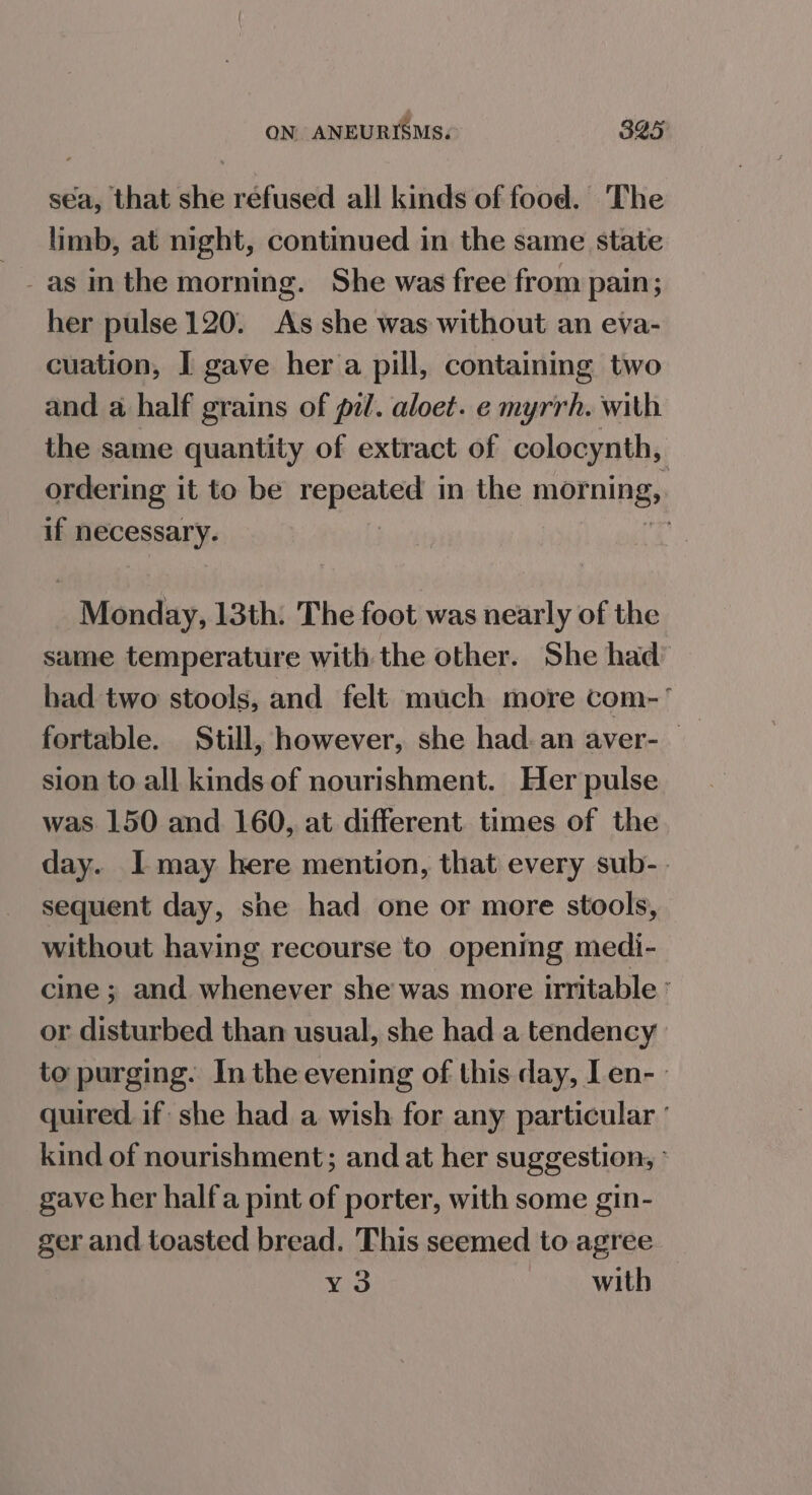 sea, that she refused all kinds of food. The limb, at night, continued in the same state her pulse 120. As she was without an eva- cuation, I gave her a pill, containing two and a half grains of pil. aloet. e myrrh. with the same quantity of extract of colocynth, ordering it to be repeated in the morning, if necessary. | Monday, 13th. The foot was nearly of the same temperature with the other. She had had two stools, and felt much more com fortable. Still, however, she had. an aver-— sion to all kinds of nourishment. Her pulse was 150 and 160, at different times of the day. I may here mention, that every sub- sequent day, she had one or more stools, without having recourse to opening medi- cine ; and whenever she was more irritable ° or disturbed than usual, she had a tendency to purging. In the evening of this day, Len- quired if: she had a wish for any particular ° kind of nourishment; and at her suggestion, ° gave her halfa pint of porter, with some gin- ger and toasted bread. This seemed to agree ¥3 with