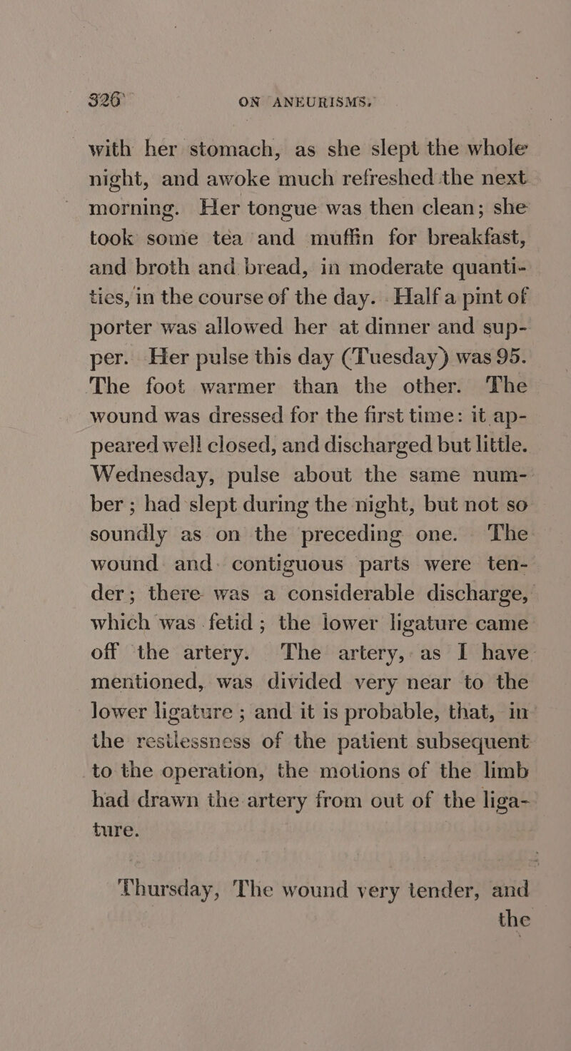326° ON ANEURISMS;: with her stomach, as she slept the whole night, and awoke much refreshed the next morning. Her tongue was then clean; she took some tea and muffin for breakfast, and broth and bread, in moderate quanti- ties, in the course of the day. . Half a pint of porter was allowed her at dinner and sup- per. Her pulse this day (Tuesday) was 95. The foot warmer than the other. The wound was dressed for the first time: it ap- peared well closed, and discharged but little. Wednesday, pulse about the same num- ber ; had slept during the night, but not so soundly as on the preceding one. The wound. and. contiguous parts were ten- der; there was a considerable discharge, which was fetid; the lower ligature came off the artery. The artery,:as I have mentioned, was divided very near to the lower ligature ; and it is probable, that, in- the restlessness of the patient subsequent: to the operation, the motions of the limb had drawn the artery from out of the liga- ture. Thursday, The wound very tender, and the