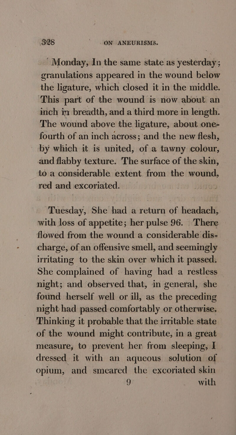 ' Monday, In the same state as yesterday ; granulations appeared in the wound below the ligature, which closed it in the middle. ‘This part of the wound is now about. an inch in breadth, and a third more in length. The wound above the ligature, about one- fourth of an inch across; and the new flesh, by which it is united, of a tawny colour, and flabby texture. The surface of the skin, to a considerable extent from the wound, red and excoriated. Tuesday, She had a return of headach, with loss of appetite; her pulse 96. . There flowed from the wound a considerable dis- charge, of an offensive smell, and seemingly irritating to the skin over which it passed. She complained of having had a restless night; and observed that, in general, she found herself well or ill, as the preceding night: had passed comfortably or otherwise. Thinking it probable that the irntable state of the wound might contribute, in a great measure, to prevent her from sleeping, I dressed it with an aqueous solution of opium, and smeared the excoriated skin | 9 with
