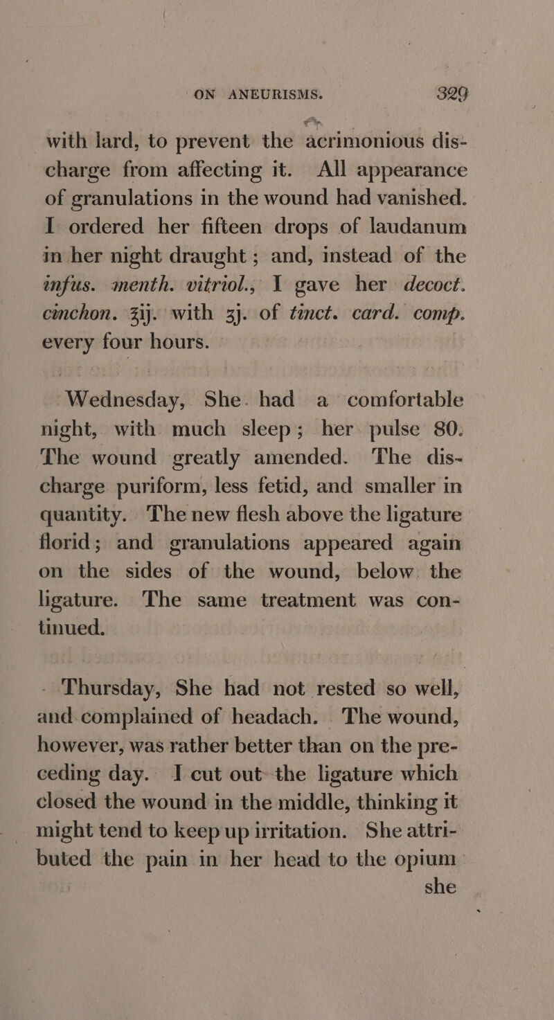 with lard, to prevent the acrimonious dis- charge from affecting it. All appearance of granulations in the wound had vanished. I ordered her fifteen drops of laudanum in her night draught ; and, instead of the infus. menth. vitriol., I gave her decoct. cmchon. Zij. with 3). of timct. card. comp. every four hours. Wednesday, She. had a comfortable night, with much sleep; her. pulse 80. The wound greatly amended. The dis- charge puriform, less fetid, and smaller in quantity. The new flesh above the ligature florid; and granulations appeared again on the sides of the wound, below. the ligature. The same treatment was con- tinued. _ Thursday, She had not rested so well, and. complained of headach. The wound, however, was rather better than on the pre- ceding day. I cut out the ligature which closed the wound in the middle, thinking it might tend to keep up irritation. She attri- buted the pain in her head to the opium | she
