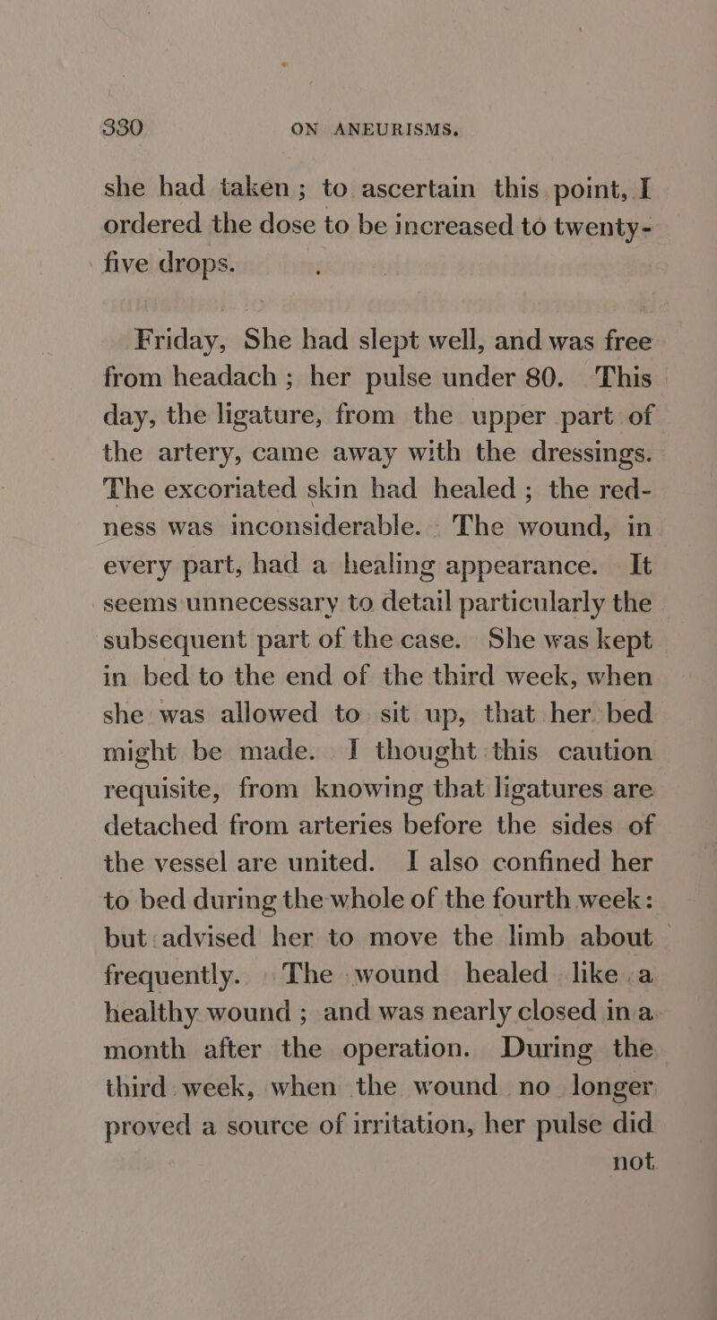 she had taken ; to ascertain this. point, I ordered the dose to be increased to twenty- five drops. Friday, She had slept well, and was free from headach ; her pulse under 80. This day, the ligature, from the upper part of the artery, came away with the dressings. The excoriated skin had healed ; the red- ness was inconsiderable. The wound, in every part, had a healing appearance. It seems unnecessary to detail particularly the ‘subsequent part of the case. She was kept in bed to the end of the third week, when she was allowed to. sit up, that her bed might be made. I thought this caution requisite, from knowing that ligatures are detached from arteries before the sides of the vessel are united. I also confined her to bed during the whole of the fourth week: but advised her to move the limb about — frequently. The wound healed like a healthy wound ; and was nearly closed in a. month after the operation. During the third. week, when the wound. no_ longer proved a source of irritation, her pulse did not.