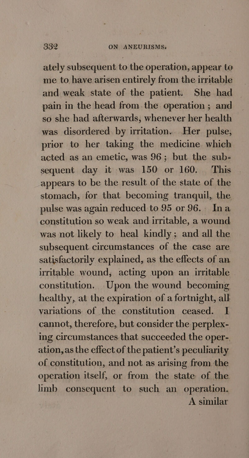 ately subsequent to the operation, appear to me to have arisen entirely from the irritable and weak state of the patient. She had pain in the head from the. operation ; and so she had afterwards, whenever her health was disordered. by irritation. Her pulse, prior to her taking the medicine. which acted as an emetic, was 96; but the sub- sequent day it was 150 or 160. This appears to be the result of the state of the stomach, for that becoming tranquil, the pulse was again reduced to 95 or 96.. Ina constitution so weak and irritable, a wound was not likely to heal kindly; and all the subsequent circumstances of the case are satisfactorily explained, as the effects of an irritable wound, acting upon an irritable constitution. Upon the wound becoming healthy, at the expiration of a fortnight, all variations of the constitution ceased. I cannot, therefore, but consider the perplex- ing circumstances that succeeded the oper-. ation, as the effect of the patient’s peculiarity of constitution, and not as arising from the operation itself, or from the state of the limb consequent to such an operation. A similar