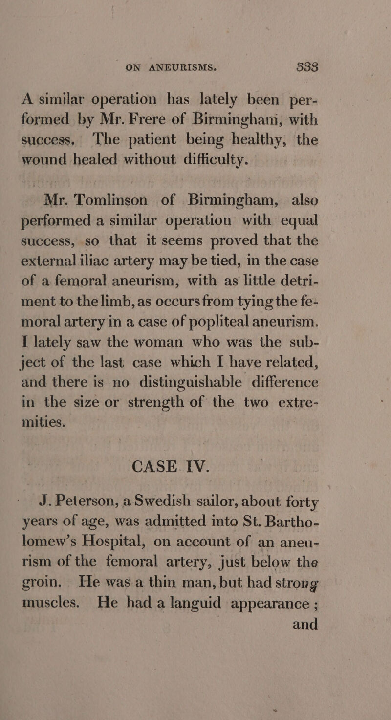 A similar operation has lately been per- formed by Mr. Frere of Birmingham, with success, The patient being healthy, the wound healed without difficulty. Mr. Tomlinson of Birmingham, also performed a similar operation with equal success, so that it seems proved that the external iliac artery may be tied, in the case of a femoral aneurism, with as little detri- ment to the limb, as occurs from tying the fe- moral artery in a case of popliteal aneurism. I lately saw the woman who was the sub- ject of the last case which I have related, and there is no distinguishable difference in the size or strength of the two extre- mities. | CASE. IV. J. Peterson, a Swedish sailor, about forty years of age, was admitted into St. Bartho- lomew’s Hospital, on account of an aneu- rism of the femoral artery, just below the groin. He was.a thin man, but had strong muscles. He had a languid appearance ; — and
