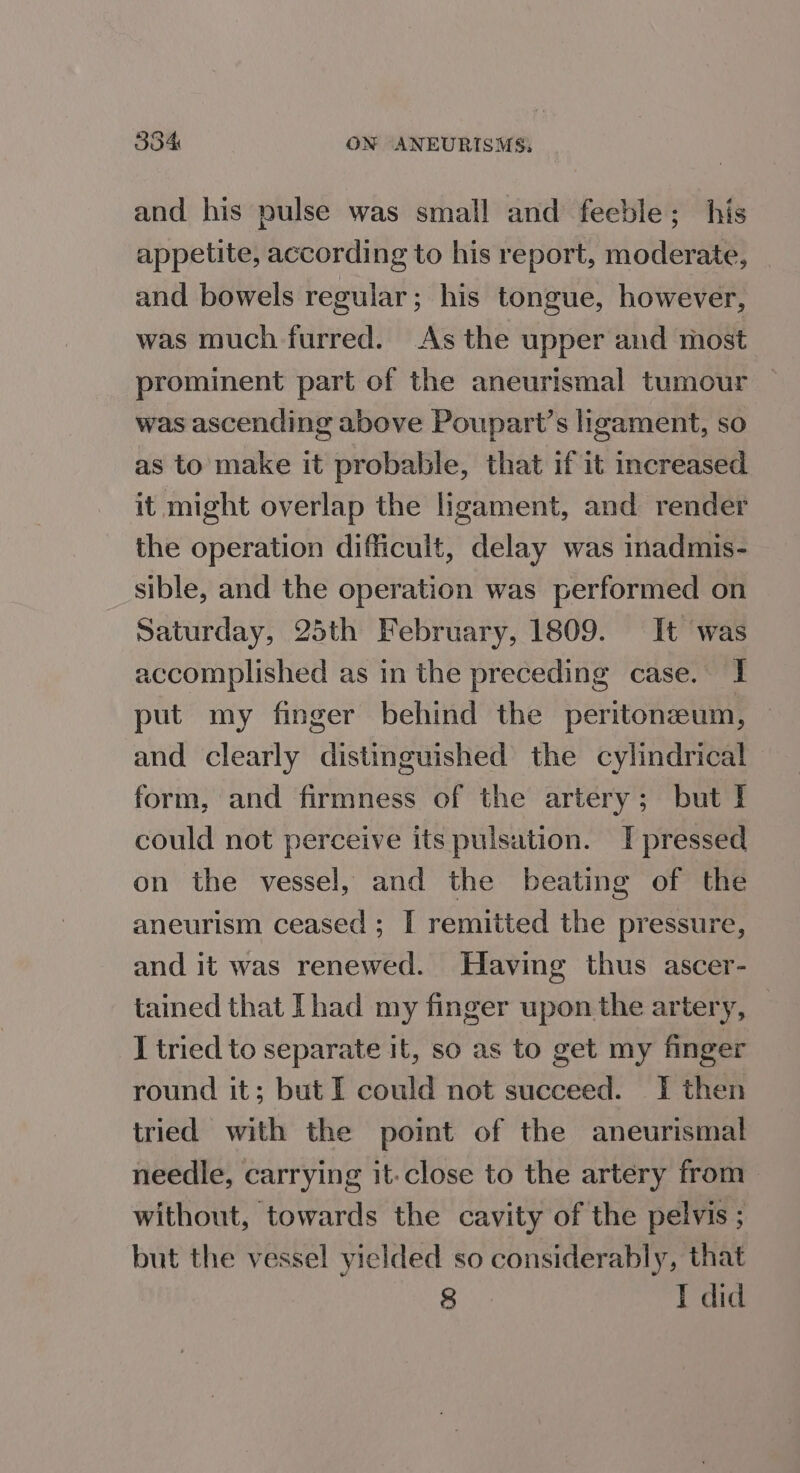 and his pulse was small and feeble; his appetite, according to his report, moderate, and bowels regular; his tongue, however, was much furred. As the upper and most prominent part of the aneurismal tumour was ascending above Poupart’s ligament, so as to make it probable, that if it increased it might overlap the ligament, and render the operation difficult, delay was inadmis- sible, and the operation was performed on Saturday, 25th February, 1809. It was accomplished as in the preceding case. | put my finger behind the peritonzeum, and clearly distinguished the cylindrical form, and firmness of the artery; but I could not perceive its pulsation. I pressed on the vessel, and the beating of the aneurism ceased ; I remitted the pressure, and it was renewed. Having thus ascer- tained that Thad my finger upon the artery, I tried to separate it, so as to get my finger round it; but I could not succeed. IT then tried with the point of the aneurismal needle, carrying it:close to the artery from without, towards the cavity of the pelvis; but the vessel yielded so considerably, that 8 I did