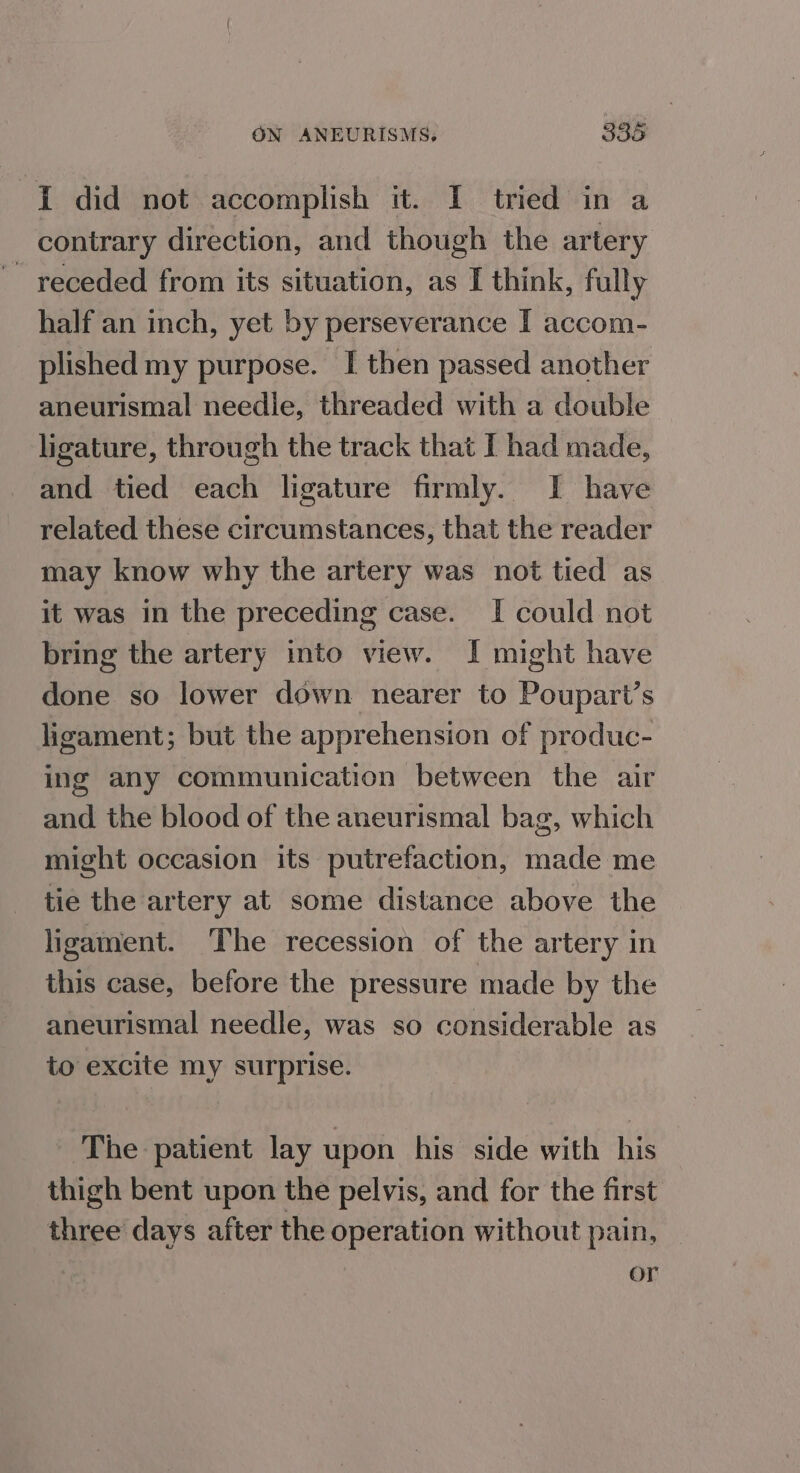 I did not accomplish it. I tried in a contrary direction, and though the artery receded from its situation, as I think, fully half an inch, yet by perseverance I accom- plished my purpose. I then passed another aneurismal needle, threaded with a double ligature, through the track that I had made, and tied each ligature firmly. I have related these circumstances, that the reader may know why the artery was not tied as it was in the preceding case. If could not bring the artery into view. I might have done so lower down nearer to Poupart’s ligament; but the apprehension of produc- ing any communication between the air and the blood of the aneurismal bag, which might occasion its putrefaction, made me tie the artery at some distance above the ligament. ‘The recession of the artery in this case, before the pressure made by the aneurismal needle, was so considerable as to excite my surprise. ‘The patient lay upon his side with his thigh bent upon the pelvis, and for the first three days after the operation without pain, _ or