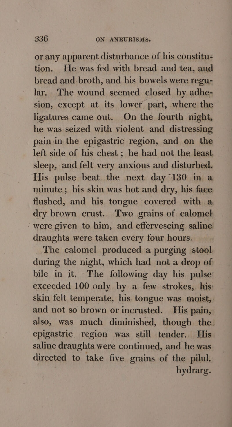 or any apparent disturbance of his constitu- tion. He was fed with bread and tea, and bread and broth, and his bowels were regu- lar. The wound seemed closed by adhe- sion, except at its lower part, where the ligatures came out. On the fourth night, he was seized with violent and distressing pain in the epigastric region, and on the left side of his chest; he had not the least sleep, and felt very anxious and disturbed. His pulse beat the next day 130 in a minute ; his skin was hot and dry, his face flushed, and his tongue covered with a dry brown crust. Two grains of calomel ‘were given to him, and effervescing saline draughts were taken every four hours. The calomel produced a purging stool during the night, which had not a drop of bile in it. The following day his pulse exceeded 100 only by a few strokes, his skin felt temperate, his tongue was moist, and not so brown or incrusted. His pain, also, was much diminished, though the epigastric region was still tender.. His saline draughts were continued, and he was directed to take five grains of the pilul. | hydrarg.