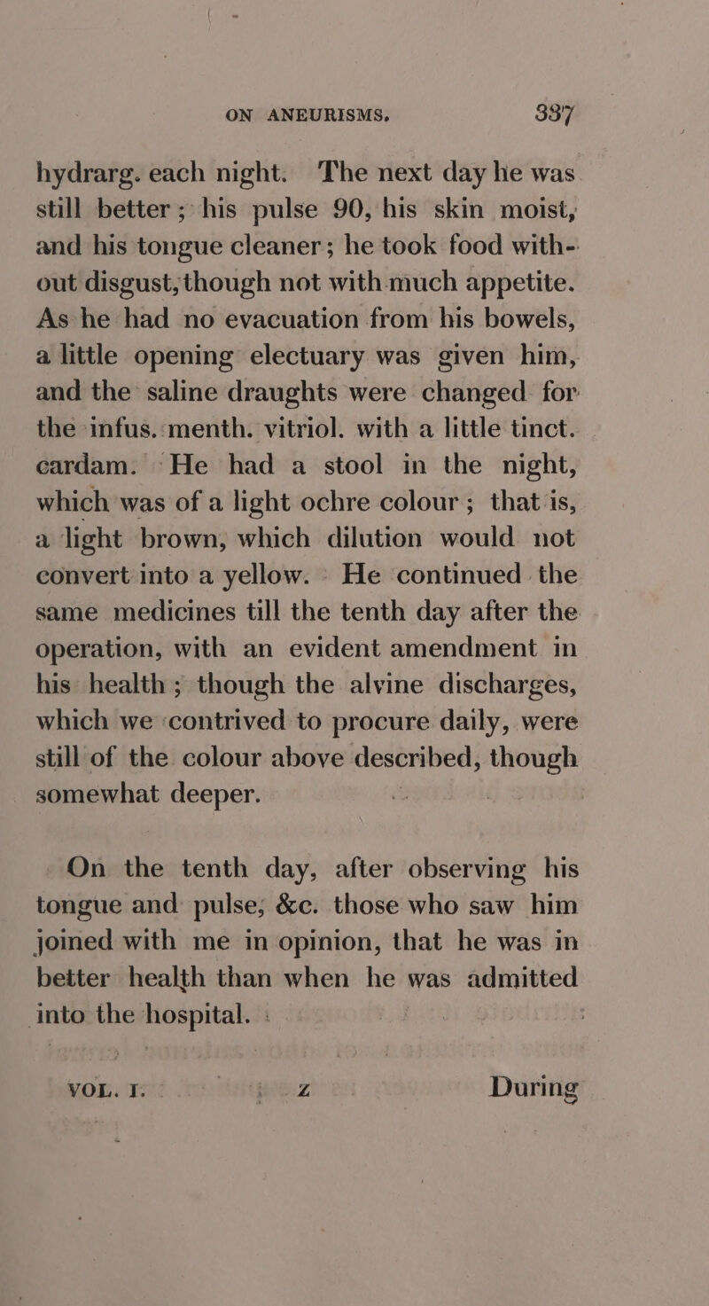 hydrarg. each night. ‘The next day he was. still better; his pulse 90, his skin moist, and his tongue cleaner; he took food with-: out disgust, though not with much appetite. As he had no evacuation from his bowels, a little opening electuary was given him, and the saline draughts were changed. for the infus.:menth. vitriol. with a little tinct. cardam. He had a stool in the night, which was of a light ochre colour ; that is, a light brown, which dilution would not convert into a yellow. » He continued the same medicines till the tenth day after the operation, with an evident amendment in his health; though the alvine discharges, which we ‘contrived to procure daily, were still of the colour above described, though somewhat upiiie On the tenth day, after observing his tongue and pulse; &c. those who saw him joined with me in opinion, that he was in better health than when he was admitted ies the le a | VOL. I. | Aah te Z During