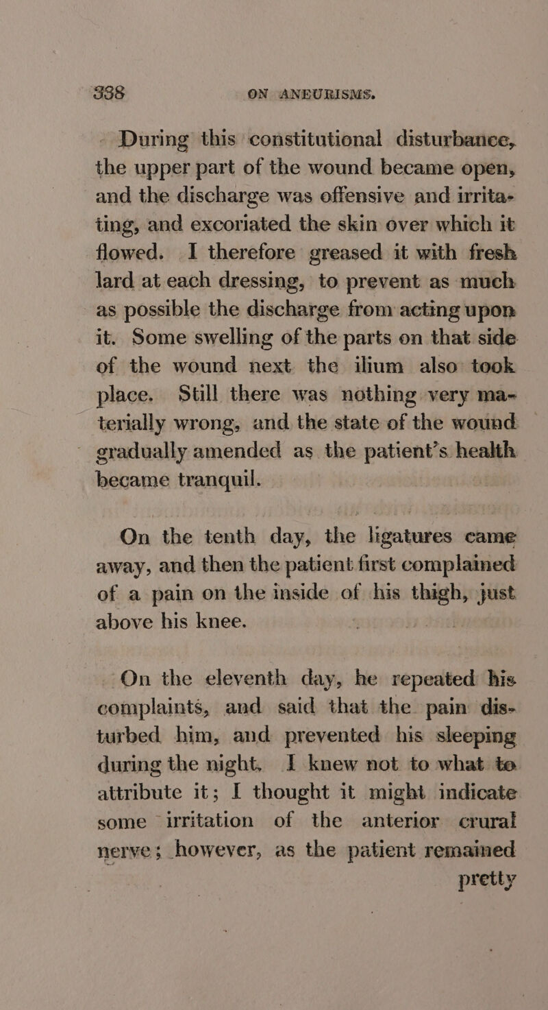 - During this constitutional disturbance, the upper part of the wound became open, and the discharge was offensive and irrita- ting, and excoriated the skin over which it flowed. 1 therefore greased it with fresh lard at each dressing, to prevent as much as possible the clasts from acting upon it. Some swelling of the parts on that side of the wound next the ilium also: took place. Still there was nothing very ma- terially wrong, and the state of the wound — - gradually amended as the patient’s health became tranquil. On the tenth day, the ligatures came away, and then the patient first complained of a pain on the inside of his ~~ just above his knee. On the eleventh day, he repeated his complaints, and said that the pain dis- turbed him, and prevented his sleeping during the night. | knew not to what to attribute it; I thought it might indicate some uritation of the anterior crural nerve; however, as the patient remained pretty