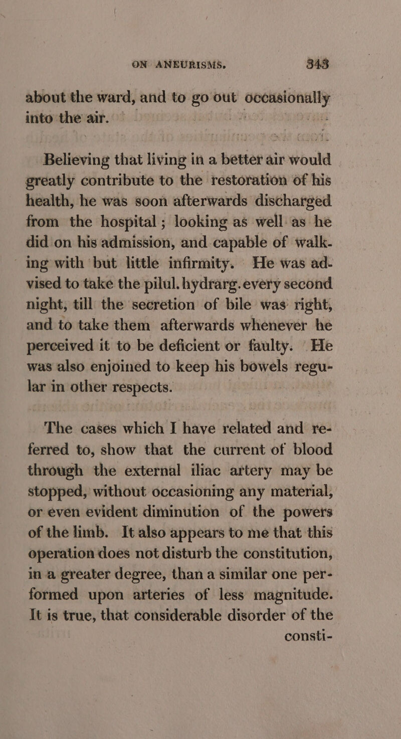 about the ward, and to go out occasionally into the air. RD Believing that living in a better air would greatly contribute to the restoration of his health, he was soon afterwards discharged from the hospital; looking as well as he did on his admission, and capable of walk- ing with but little infirmity. He was ad- vised to take the pilul. hydrarg. every second night, till the secretion of bile was: right, and to take them afterwards whenever he perceived it to be deficient or faulty. He was also enjoined to keep his bowels regu- lar in saps Beapects: | The cases which I have related and re- ferred to, show that the current of blood through the external iliac artery may be stopped, without occasioning any material, or even evident diminution of the powers of the limb. It also appears to me that this operation does not disturb the constitution, in a greater degree, than a similar one per- formed upon arteries of less magnitude. It is true, that considerable disorder of the consti-