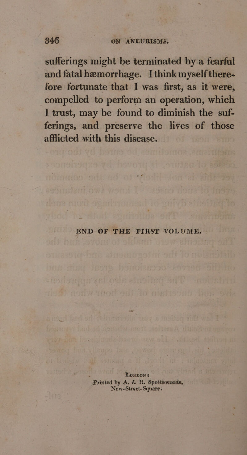 sufferings might be termimated by.a fearful _and fatal hemorrhage. Ithink myself there- fore fortunate that I was first, as it were, compelled to perform an operation, which I trust, may be found to diminish the suf- fermgs, and preserve the lives of those afflicted with this disease. END OF THE FIRST VOLUME, | é TLonpan 3 Printed by A. & R. Spottiswoode, New-Street- Square:
