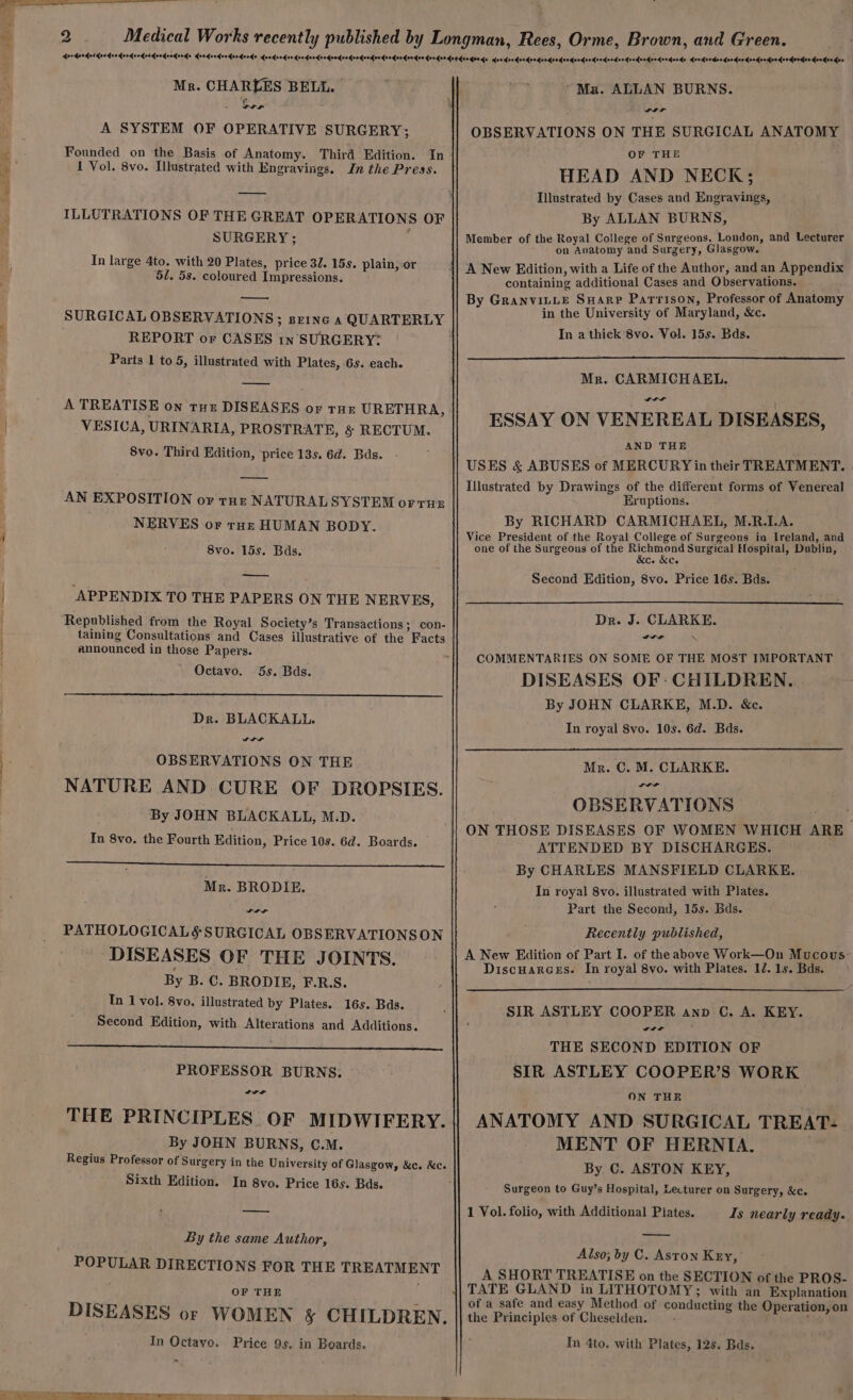 Sarak Tatas A, Ox Mr. CHARLES BELL. | A SYSTEM OF OPERATIVE SURGERY; Founded on ‘the Basis of Anatomy. Third Edition. In 1 Vol. 8vo. Illustrated with Engravings. Jn the Press. SURGERY ; In large 4to. with 20 Plates, price 32. 15s. plain,-or 50. 5s. coloured Impressions. — REPORT or CASES in SURGERY: Parts 1 to 5, illustrated with Plates, 6s. each. A TREATISE on tut DISEASES of THE URETHRA, VESICA, URINARIA, PROSTRATE, &amp; RECTUM. 8vo. Third Edition, price 13s. 6d. Bds. AN EXPOSITION or toz NATURALSYSTEM OFTHE NERVES or rot HUMAN BODY. 8vo. 15s. Bds. APPENDIX TO THE PAPERS ON THE NERVES, Republished from the Royal Society’s Transactions; con- taining Consultations and Cases illustrative of the Facts announced in those Papers. Octavo. 5s. Bds. Dr. BLACKALL. Yaa OBSERVATIONS ON THE NATURE AND CURE OF DROPSIES. By JOHN BLACKALL, M.D. In 8vo. the Fourth Edition, Price 10s. 6d. Boards. Mr. BRODIE. PATHOLOGICALS SURGICAL OBSERVATIONSON DISEASES OF THE JOINTS. By B. C. BRODIE, F.R.S. Tn 1 vol. 8vo. illustrated by Plates. 16s. Bds. Second Edition, with Alterations and Additions. PROFESSOR BURNS. THE PRINCIPLES OF MIDWIFERY. By JOHN BURNS, C.M. Regius Professor of Surgery in the University of Glasgow, &amp;c. &amp;c. Sixth Edition. In 8yo. Price 16s. Bds. By the same Author, POPULAR DIRECTIONS FOR THE TREATMENT OF THE DISEASES or WOMEN &amp; CHILDREN. In Octavo. Price 9s. in Boards. Ma. ALLAN BURNS. wer OBSERVATIONS ON THE SURGICAL ANATOMY OF THE HEAD AND NECK; Illustrated by Cases and Engravings, By ALLAN BURNS, Member of the Royal College of Surgeons, London, and Lecturer on Anatomy and Surgery, Glasgow. A New Edition, with a Life of the Author, and an Appendix containing additional Cases and Observations. By GranvitLe Suarp Parrison, Professor of Anatomy . in the University of Maryland, &amp;c. In a thick 8vo. Vol. 15s. Bds. Mr. CARMICHAEL. Da ESSAY ON VENEREAL DISEASES, AND THE USES &amp; ABUSES of MERCURY in their TREATMENT. Illustrated by Drawings of the different forms of Venereal Eruptions. By RICHARD CARMICHAEL, M.R.LA. Vice President of the Royal College of Surgeons in Ireland, and one of the Surgeous of the paige Surgical Hospital, Dublin, &amp;c. &amp;Ce Second Edition, 8vo. Price 16s. Bds. Dr. J. CLARKE. COMMENTARIES ON SOME OF THE MOST IMPORTANT DISEASES OF: CHILDREN. By JOHN CLARKE, M.D. &amp;c. In royal Svo. 10s. 6d. Bds. Mr. C. M. CLARKE. yaa OBSERVATIONS ON THOSE DISEASES OF WOMEN WHICH ARE_ ATTENDED BY DISCHARGES. By CHARLES MANSFIELD CLARKE. In royal 8vo. illustrated with Plates. Part the Second, 15s. Bds. Recently published, A New Edition of Part I. of the above Work—On Mucous. Discuarces. In royal 8vo. with Plates. 12. 1s. Bds. SIR ASTLEY COOPER anp C. A. KEY. wt THE SECOND EDITION OF SIR ASTLEY COOPER’S WORK ON THE ANATOMY AND SURGICAL TREAT- MENT OF HERNIA. By C. ASTON KEY, Surgeon to Guy’s Hospital, Lecturer on Surgery, &amp;c. 1 Vol. folio, with Additional Plates. Is nearly ready. — Also; by C. Aston Key,’ A SHORT TREATISE on the SECTION of the PROS- of a safe and easy Method of conducting the Operation, on the Principles of Cheselden. : Tn 4to. with Plates, 12s. Bds.