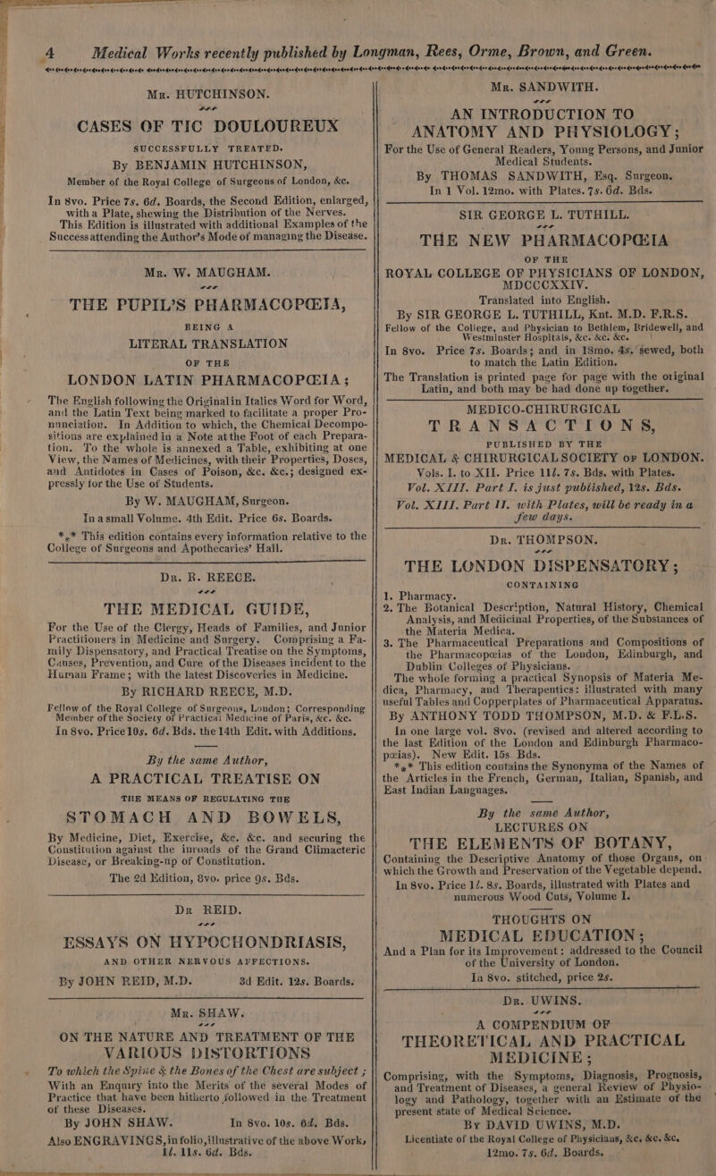 ae ls ae A Mr. HUTCHINSON. LIL CASES OF TIC DOULOUREUX SUCCESSFULLY TREATED. By BENJAMIN HUTCHINSON, Member of the Royal College of Surgeons of London, &amp;c. In 8vo. Price 7s. 6d. Boards, the Second Edition, enlarged, witha Plate, shewing the Distribution of the Nerves. This Edition is illustrated with additional Examples of the Success attending the Author’s Mode of managing the Disease. Mr. W. MAUGHAM. wr THE PUPIL’S PHARMACOPGTA, BEING A LITERAL TRANSLATION OF THE LONDON LATIN PHARMACOPGIA ; The English following the Originalin Italics Word for Word, and the Latin Text being marked to facilitate a proper Pro- nnneijation. In Addition to which, the Chemical Decompo- sitions are explained in a Note atthe Foot of each Prepara- tion. To the whole is annexed a Table, exhibiting at one View, the Names of Medicines, with their Properties, Doses, and Antidotes in Cases of Poison, &amp;c. &amp;c.; designed ex- pressly for the Use of Students. By W. MAUGHAM, Surgeon. Tnasmall Volume. 4th Edit. Price 6s. Boards. *,* This edition contains every information relative to the College of Surgeons and Apothecaries’ Hall. Dr. BR. REECE. SIF THE MEDICAL GUIDE, For the Use of the Clergy, Heads of Families, and Junior Practitioners in Medicine and Surgery. Comprising a Fa- mily Dispensatory, and Practical Treatise on the Symptoms, Causes, Prevention, and Cure of the Diseases incident to the Human Frame; with the latest Discoveries in Medicine. By RICHARD REECH, M.D. Fellow of the Royal College of Surgeons, London; Corresponding Meinber of the Society of Practical Medicine of Paris, &amp;c. &amp;c. In 8vo. Pricel0s. 6d. Bds. the 14th Edit. with Additions. By the same Author, A PRACTICAL TREATISE ON THE MEANS OF REGULATING THE STOMACH AND BOWELS, By Medicine, Diet, Exercise, &amp;c. &amp;e. and securing the Constitution against the inroads of the Grand Climacteric Disease, or Breaking-up of Constitution. The 2d Kdition, 8vo. price 9s. Bds. Dr REID. Sat ESSAYS ON HYPOCHONDRIASIS, AND OTHER NERVOUS AFFECTIONS. By JOHN REID, M.D. 3d Edit. 12s. Boards. Mr. SHAW. weer ON THE NATURE AND TREATMENT OF THE VARIOUS DISTORTIONS To which the Spine &amp; the Bones of the Chest are subject ; With an Enquiry into the Merits of the several Modes of Practice that have been hitherto followed in the Treatment of these Diseases. By JOHN SHAW. In 8vo. 10s. 6d. Bas. Also ENGRAVINGS, in folio, illustrative of the above Work; 1d. lls. 6d. Bas. Mr. SANDWITH. LLL AN INTRODUCTION TO ANATOMY AND PHYSIOLOGY ; For the Use of General Readers, Young Persons, and Junior ' Medical Students. By THOMAS SANDWITH, Esq. Surgeon. In 1 Vol. 12mo. with Plates. 7s. 6d. Bds. SIR GEORGE L. TUTHILL. Daa THE NEW PHARMACOPQIA OF THE ROYAL COLLEGE OF PHYSICIANS OF LONDON, MDCCCXXIV. Translated into English. By SIR GEORGE L. TUTHILL, Knt. M.D. F.R.S. Fellow of the College, and Physician to Bethlem, Bridewell, and Westminster Hospitals, &amp;c. &amp;c. &amp;c. \ In 8vo. Price 7s. Boards; and in 18mo. 4s. sewed, both to match the Latin Edition. The Translation is printed page for page with the original Latin, and both may be had done up together. MEDICO-CHIRURGICAL TRANSACTIONS, PUBLISHED BY THE MEDICAL &amp; CHIRURGICALSOCIETY or LONDON. Vols. I. to XII. Price 112. 7s. Bds. with Plates. Vol. XIII. Part I. is just pubtished, 12s. Bds. Vol. XII. Part UW. with Pilates, will be ready ina Jew days. Dr. THOMPSON. worn THE LONDON DISPENSATORY ; CONTAINING 1. Pharmacy. 2. The Botanical Description, Natural History, Chemical Analysis, and Medicinal Properties, of the Subsiances of the Materia Medica. 3. The Pharmaceutical Preparations and Compositions of the Pharmacopeias of the London, Edinburgh, and Dublin Colleges of Physicians. The whole forming a practical Synopsis of Materia Me- dica, Pharmacy, and Therapeutics: iilustrated with many useful Tables and Copperplates of Pharmaceutical Apparatus. By ANTHONY TODD THOMPSON, M.D. &amp; F-.L.S. In one large vol. Svo. (revised and altered according to the last Edition of the London and Edinburgh Pharmaco- peias). New EHdit. 15s. Bds. *,* This edition contains the Synonyma of the Names of the Articles in the French, German, Italian, Spanish, and East Indian Languages. By the same Author, LECTURES ON THE ELEMENTS OF BOTANY, Containing the Descriptive Anatomy of those Organs, on which the Growth and Preservation of the Vegetable depend. In 8vo. Price 1/. 8s. Boards, illustrated with Plates and numerous Wood Cuts, Volume I. THOUGHTS ON MEDICAL EDUCATION ; And a Plan for its Improvement: addressed to the Council of the University of London. In Svo. stitched, price 2s. Dr. UWINS. it A COMPENDIUM OF THEORETICAL AND PRACTICAL MEDICINE; Comprising, with the Symptoms, Diagnosis, Prognosis, and Treatment of Diseases, a general Review of Physio- logy and Pathology, together with an Estimate of the present state of Medical Science. By DAVID UWINS, M.D. Licentiate of the Royal College of Physiciaus, &amp;c. &amp;c. &amp;c, ' 12mo. 7s. 6d. Boards.
