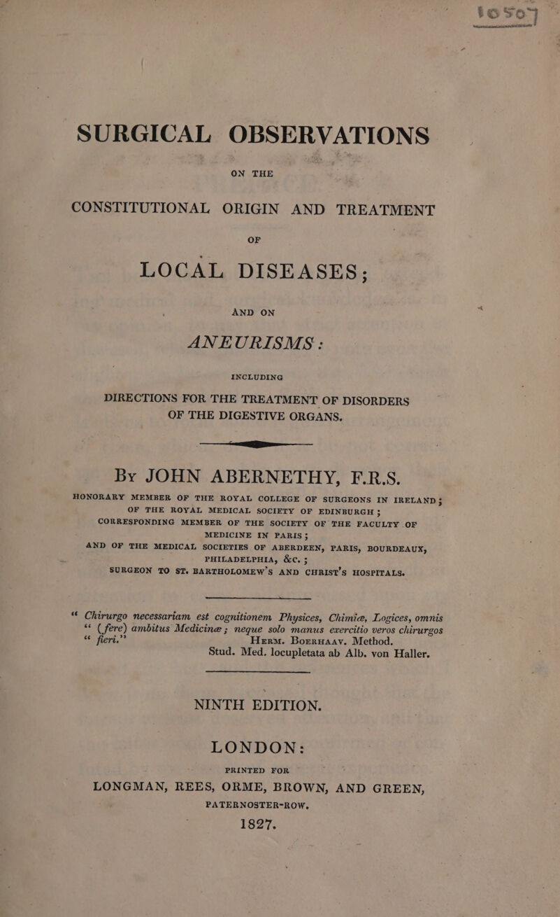 ON THE CONSTITUTIONAL ORIGIN AND TREATMENT OF LOCAL DISEASES; AND ON ANEURISMS : INCLUDING DIRECTIONS FOR THE TREATMENT OF DISORDERS OF THE DIGESTIVE ORGANS. By JOHN ABERNETHY, F.R.S. HONORARY MEMBER OF THE ROYAL COLLEGE OF SURGEONS IN IRELAND; OF THE ROYAL MEDICAL SOCIETY OF EDINBURGH ; CORRESPONDING MEMBER OF THE SOCIETY OF THE FACULTY OF MEDICINE IN PARIS 3 AND OF THE MEDICAL SOCIETIES OF ABERDEEN, PARIS, BOURDEAUX, PHILADELPHIA, &amp;C. ; SURGEON TO ST. BARTHOLOMEW'S AND CHRIST'S HOSPITALS. “* Chirurgo necessariam est cognitionem Physices, Chimie, Logices, omnis “&lt; ( fere) ambitus Medicine ; neque solo manus exercitio veros chirurgos ca « Herm. Borruaay. Method. Stud. Med. locupletata ab Alb. von Haller. NINTH EDITION. LONDON: LONGMAN, REES, ORME, BROWN, AND GREEN, PATERNOSTER-ROW, 1827.