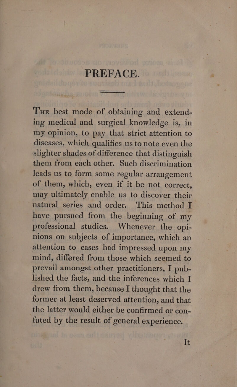 PREFACE. —_—— nel Tue best mode of obtaining and extend- ing medical and surgical knowledge is, in my opinion, to pay that strict attention to diseases, which qualifies us to note even the slighter shades of difference that distinguish them from each other. Such discrimination leads us to form some regular arrangement of them, which, even if it be not correct, may ultimately enable us to discover their natural series and order. This method I have pursued from the beginning of my professional studies. Whenever the opi- nions on subjects of importance, which an attention to cases had impressed upon my mind, differed from those which seemed to prevail amongst other practitioners, I pub- lished the facts, and the inferences which T drew from them, because I thought that the former at least deserved attention, and that the latter would either be confirmed or con- futed by the result of general experience. It