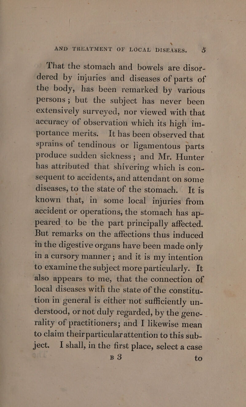 a AND TREATMENT OF LOCAL DISEASES. 3 That the stomach and bowels are disor- dered by injuries and diseases of parts of the body, has been remarked by various persons ; but the subject has never been extensively surveyed, nor viewed with that accuracy of observation which its high im- portance merits. It has been observed that sprains of tendinous or ligamentous parts produce sudden sickness; and Mr. Hunter has attributed that shivering which is con- sequent to accidents, and attendant on some diseases, to the state of the stomach. It is known that, in some local injuries from accident or operations, the stomach has ap- peared to be the part principally affected. But remarks on the affections thus induced in the digestive organs have been made only in a cursory manner ; and it is my intention to examine the subject more particularly. It also appears to me, that the connection of local diseases with the state of the constitu- tion in general is either'not sufficiently un- derstood, or not duly regarded, by the gene-_ rality of practitioners; and I likewise mean to claim their particularattention to this sub- ject. Ishall, in the first place, select a case | B 3 to