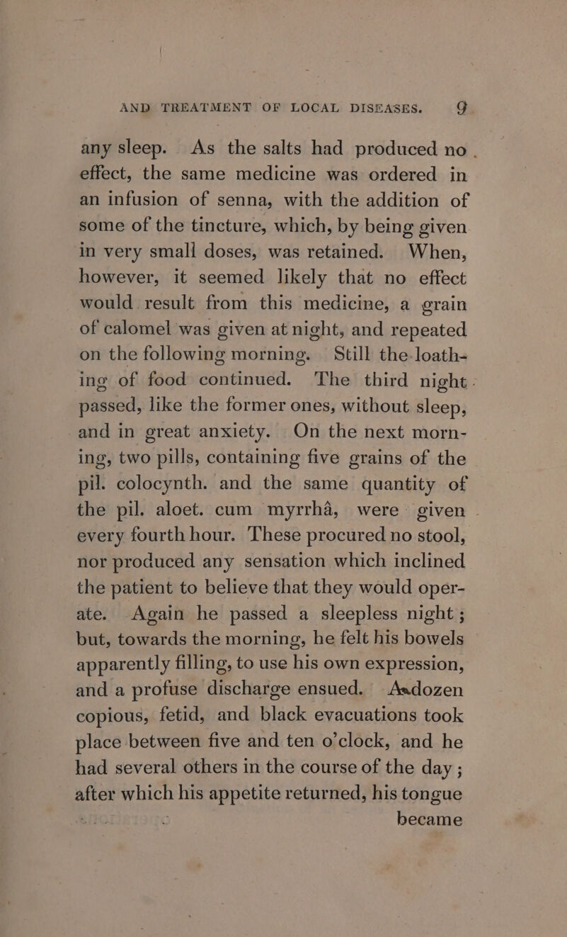 any sleep. As the salts had produced no . effect, the same medicine was ordered in an infusion of senna, with the addition of some of the tincture, which, by being given in very smali doses, was retained. When, however, it seemed likely that no effect would result from this medicine, a erain of calomel was given at night, and repeated on the following morning. Still the-loath- ing of food continued. The third night » passed, like the former ones, without sleep, and in great anxiety. On the next morn- ing, two pills, containing five grains of the pil. colocynth. and the same quantity of the pil. aloet. cum myrrha, were given | every fourth hour. These procured no stool, nor produced any sensation which inclined the patient to believe that they would oper- ate. Again he passed a sleepless night ; but, towards the morning, he felt his bowels apparently filling, to use his own expression, and a profuse discharge ensued. Asdozen copious, fetid, and black evacuations took place between five and ten o'clock, and he had several others in the course of the day ; after which his appetite returned, his tongue ) became