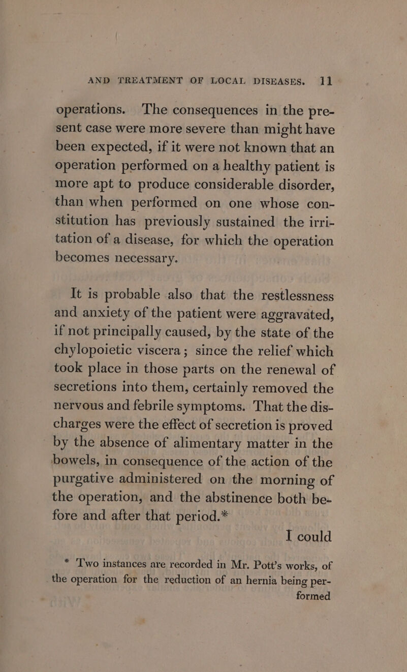 operations. The consequences in the pre- sent case were more severe than might have | been expected, if it were not known that an operation performed on a healthy patient is more apt to produce considerable disorder, than when performed on one whose con- stitution has previously sustained the irri- tation of a disease, for which the operation becomes necessary. ; It is probable also that the restlessness and anxiety of the patient were aggravated, if not principally caused, by the state of the chylopoietic viscera; since the relief which took place in those parts on the renewal of secretions into them, certainly removed the nervous and febrile symptoms. That the dis- charges were the effect of secretion is proved by the absence of alimentary matter in the bowels, in consequence of the action of the purgative administered on the morning of the operation, and the abstinence both be- fore and after that period.* | I could * ‘Two instances are recorded in Mr. Pott’s works, of _the operation for the reduction of an hernia being per- formed