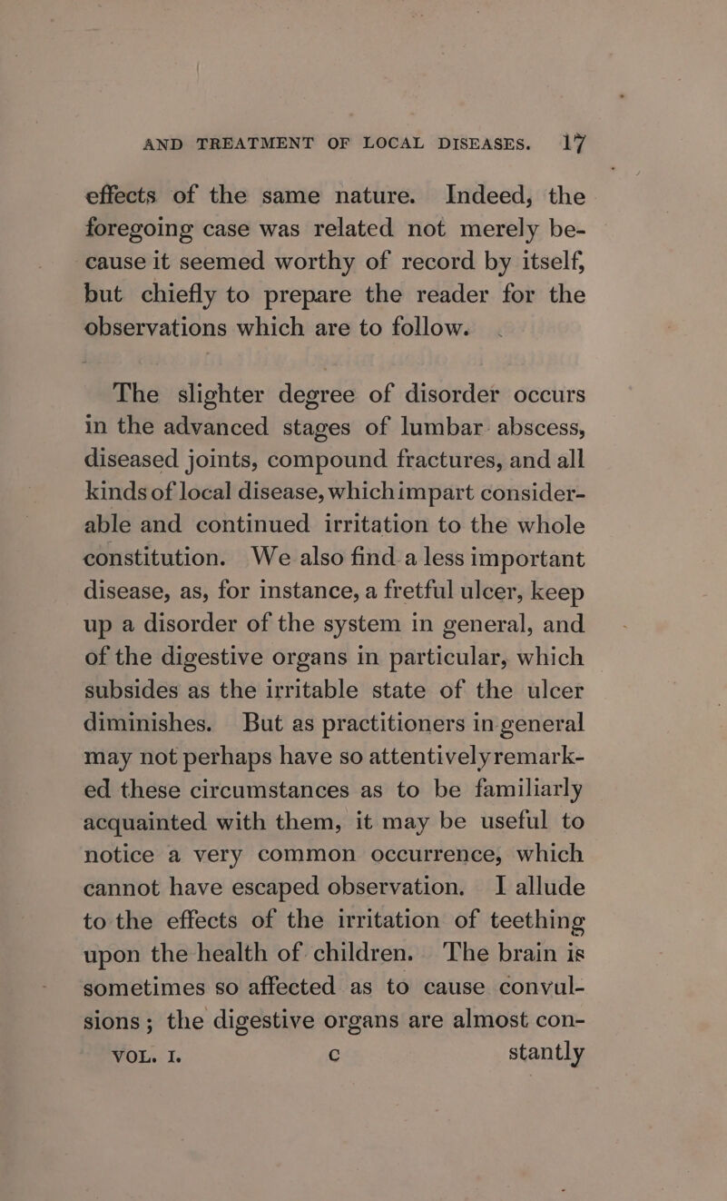 effects of the same nature. Indeed, the foregoing case was related not merely be- — cause it seemed worthy of record by itself, but chiefly to prepare the reader for the observations which are to follow. The slighter degree of disorder occurs in the advanced stages of lumbar. abscess, diseased joints, compound fractures, and all kinds of local disease, whichimpart consider- able and continued irritation to the whole constitution. We also finda less important disease, as, for instance, a fretful ulcer, keep up a disorder of the system in general, and of the digestive organs in particular, which — subsides as the irritable state of the ulcer diminishes. But as practitioners in general may not perhaps have so attentivelyremark- ed these circumstances as to be familiarly acquainted with them, it may be useful to notice a very common occurrence, which cannot have escaped observation. I allude to the effects of the irritation of teething upon the health of children. The brain is sometimes so affected as to cause convul- sions; the digestive organs are almost con- VOL. I. C stantly