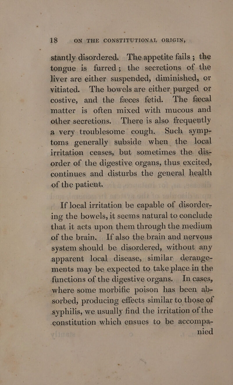 stantly disordered. The.appetite fails ; the tongue is furred; the secretions of the liver are either suspended, diminished, or vitiated. The bowels are either purged or costive, and the feces fetid. The fecal matter is often mixed with mucous and other secretions. There is also frequently a very troublesome cough. Such symp- toms generally subside when_ the local irritation ceases, but sometimes the dis- order of the digestive organs, thus excited, continues and disturbs the general health of the patient. If local irritation be capable of disorder- ing the bowels, it seems natural to conclude that it acts upon them through the medium of the brain. If also the brain and nervous system should be disordered, without any apparent local disease, similar derange- ments may be expected to take place in the functions of the digestive organs. In cases, where some morbific poison has been ab- sorbed, producing effects similar to those of syphilis, we usually find the irritation of the constitution which ensues to be accompa- nied