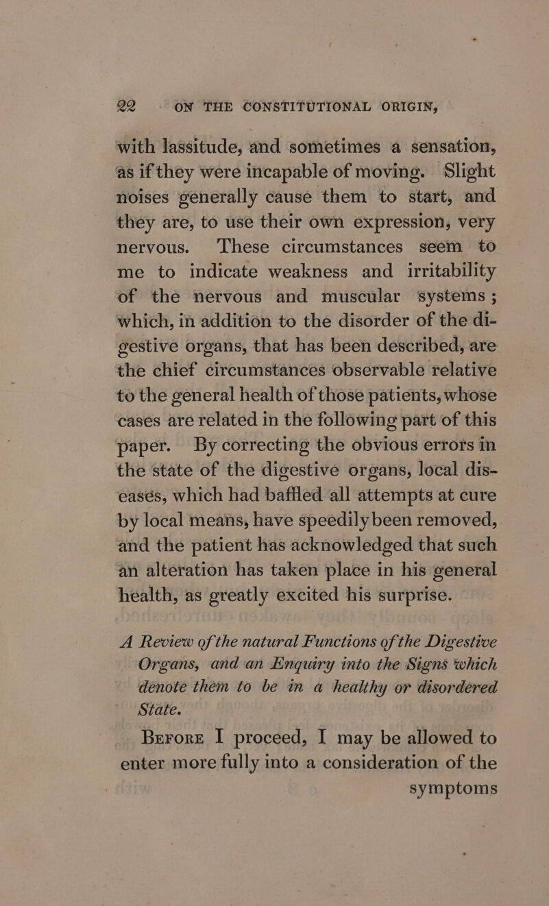 with lassitude, and sometimes a sensation, as if they were incapable of moving. Slight noises generally cause them to start, and they are, to use their own expression, very nervous. ‘These circumstances seem to me to indicate weakness and _ irritability of the nervous and muscular systems ; which, in addition to the disorder of the di- gestive organs, that has been described, are the chief circumstances observable relative to the general health of those patients, whose cases are related in the following part of this paper. By correcting the obvious errors in the state of the digestive organs, local dis- easés, which had baffled all attempts at cure by local means, have speedily been removed, and the patient has acknowledged that such an alteration has taken place in his general health, as greatly excited his surprise. A Review of the natural Functions of the Digestive Organs, andan Enquiry into the Signs which denote them to be in a healthy or disordered State. Berore I proceed, I may be allowed to enter more fully into a consideration of the symptoms