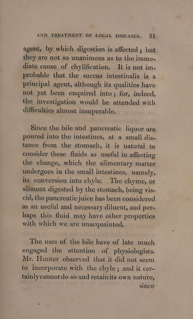 agent, by which digestion is affected ; but they are not so unanimous as to the imme- diate cause of chylification. It is not im- probable that the succus intestinalis is a principal agent, although its qualities have not yet been enquired into; for, indeed, the investigation would be attended with difficulties almost insuperable. Since the bile and pancreatic liquor are poured into the intestines, at a small dis- tance from the stomach, it is natural to consider these fluids as useful in affecting the change, which the alimentary matter undergoes in the small intestines, namely, its conversion into chyle. The chyme, or aliment digested by the stomach, being vis- cid, the pancreatic juice has been considered as an useful and necessary diluent, and per- haps this fluid may have other properties with which we are unacquainted. The uses of the bile have of late much engaged the attention of physiologists. Mr. Hunter observed that it did not seem to incorporate with the chyle; and it cer- tainly cannot do so and retainits own nature, since