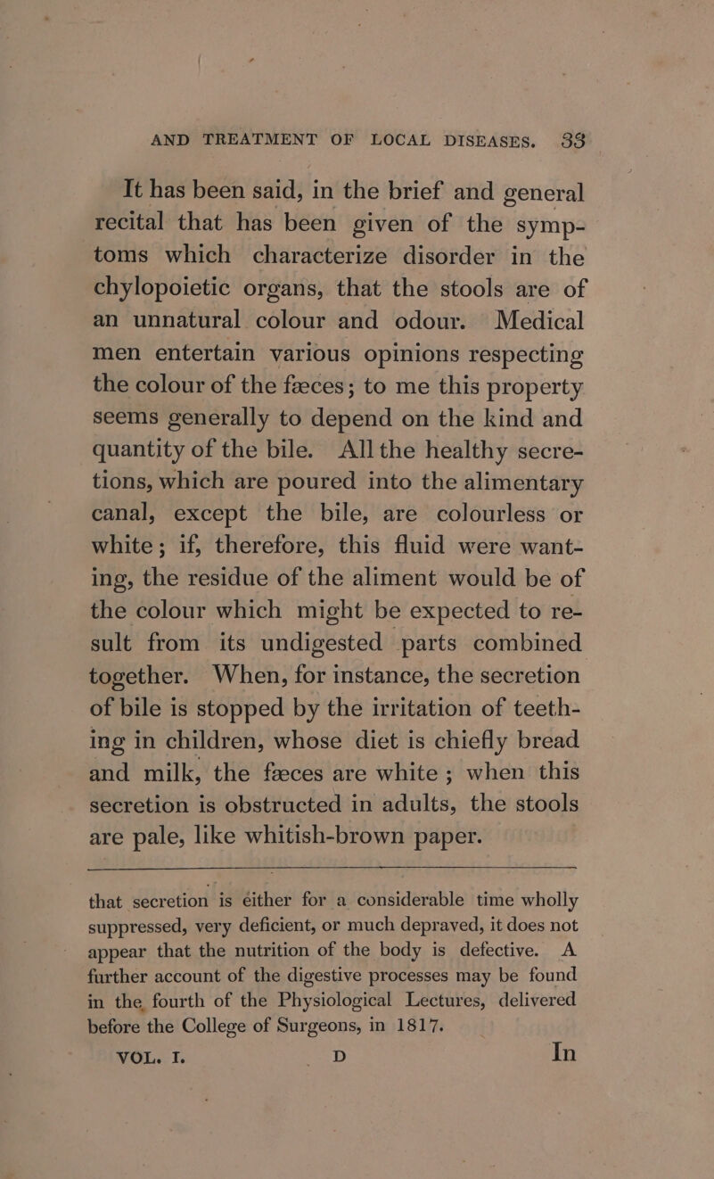 It has been said, in the brief and general recital that has been given of the symp- toms which characterize disorder in the chylopoietic organs, that the stools are of an unnatural colour and odour. Medical men entertain various opinions respecting the colour of the faeces; to me this property seems generally to depend on the kind and quantity of the bile. All the healthy secre- tions, which are poured into the alimentary canal, except the bile, are colourless or white; if, therefore, this fluid were want- ing, the residue of the aliment would be of the colour which might be expected to re- sult from its undigested parts combined together. When, for instance, the secretion of bile is stopped by the irritation of teeth- ing in children, whose diet is chiefly bread and milk, the fseces are white ; when this secretion is obstructed in adults, the stools are pale, like whitish-brown paper. that secretion is either for a considerable time wholly suppressed, very deficient, or much depraved, it does not appear that the nutrition of the body is defective. A further account of the digestive processes may be found in the fourth of the Physiological Lectures, delivered before the College of Surgeons, in 1817. VOL. I. aa: In