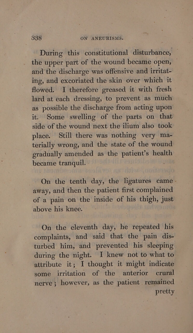 During this constitutional disturbance, the upper part of the wound became open, ~ and’ the discharge was offensive and irritat- ing, and excoriated the skin over which it flowed. I therefore greased it with fresh lard at each dressing, to prevent as much as possible the discharge from acting upon it. Some swelling of the parts on that side of the wound next the ilium also took place. Still there was nothing very ma- terially wrong, and the state of the wound eradually amended as the patient’s health became tranquil. On the tenth day, the ligatures came. away, and then the patient first complained of a pain on the inside of his thigh, just above his knee. On the eleventh day, he repeated his complaints, and said that the pain dis- turbed him, and prevented his sleeping during the night. I knew not to what to attribute it; I thought it might indicate some irritation of the anterior crural nerve; however, as the patient remained pretty