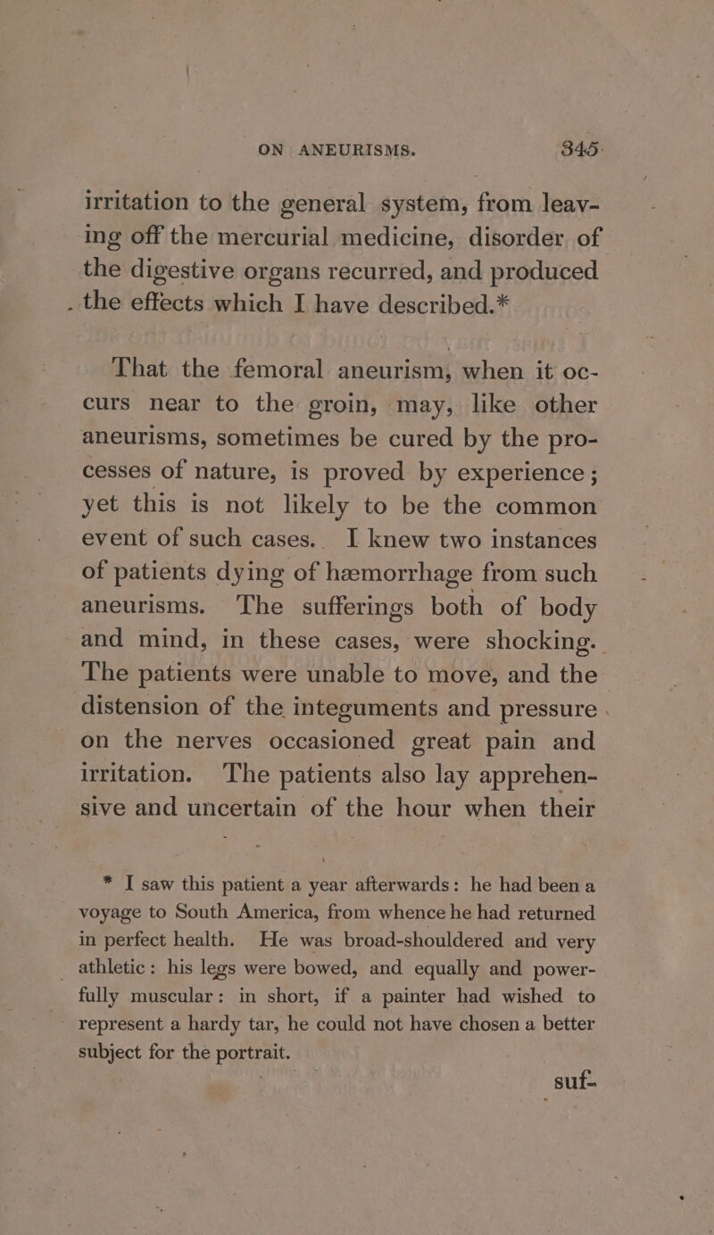 irritation to the general system, from leay- ing off the mercurial medicine, disorder of the digestive organs recurred, and produced . the effects which I have described.* That the femoral aneurism, when it oc- curs near to the groin, may, like other aneurisms, sometimes be cured by the pro- cesses of nature, is proved by experience ; yet this is not likely to be the common event of such cases.. I knew two instances of patients dying of hemorrhage from such aneurisms. The sufferings both of body and mind, in these cases, were shocking. The patients were unable to move, and the distension of the integuments and pressure . on the nerves occasioned great pain and irritation. ‘The patients also lay apprehen- sive and uncertain of the hour when their * I saw this patient a year afterwards: he had been a _ voyage to South America, from whence he had returned in perfect health. He was broad-shouldered and very _ athletic: his legs were bowed, and equally and power- fully muscular: in short, if a painter had wished to represent a hardy tar, he could not have chosen a better subject for the portrait. ) “Hi suf-