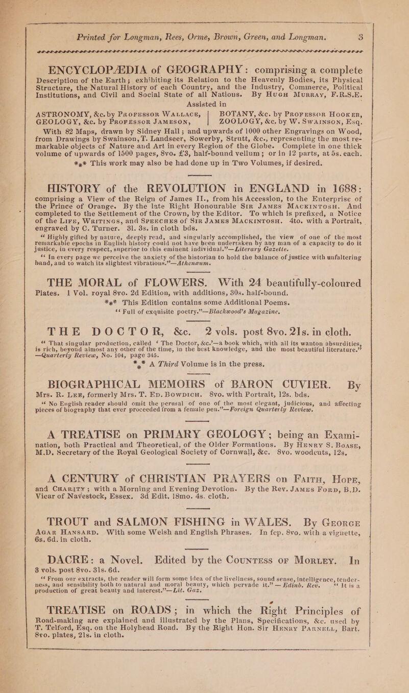 GLLIL LI 'PPLQOOLDLLOLD DOD PDP SS a PP DOOD OS ENCYCLOPEDIA of GEOGRAPHY: comprising a complete Description of the Earth; exhibiting its Relation to the Heavenly Bodies, its Physical Structure, the Natural History of each Country, and the Industry, Commerce, Political Institutions, and Civil and Social State of all Nations. By Hueu Murray, F.R.S.E. Assisted in : ASTRONOMY, &amp;c. by PRoresson WALLACE, | BOTANY, &amp;c. by Prorrssor HOOKER, GEOLOGY, &amp;c. by PROFESSOR JAMESON, ZOOLOGY, &amp;c. by W. Swainson, Esq. With 82 Maps, drawn by Sidney Hall; and upwards of 1000 other Engravings on Wood, from Drawings by Swainson, T. Landseer, Sowerby, Strutt, &amp;c., representing the most re- markable objects cf Nature and Art in every Region of the Globe. Complete in one thick volume of upwards of 1500 pages, 8vo. £3, half-bound vellum; or in 12 parts, at 5s. each, *,%* This work may also be had done up in Two Volumes, if desired. ae HISTORY of the REVOLUTION in ENGLAND in 1688: comprising a View of the Reign of James II., from his Accession, to the Enterprise of the Prince of Orange. By the late Right Honourable Sir JAMES Macxkintosu. And completed to the Settlement of the Crown, by the Editor. To which is prefixed, a Notice of the Lirr, WaiTines, and SPEECHES of Sir JAMES MACKINTOSH. 4to. with a Portrait, | engraved by C. Turner. 31. 3s. in cloth bds. “ Highly gifted by nature, deeply read, and singularly accomplished, the view of one of the most remarkable epochs in English history could not have been undertaken by any man of a capacity to do it justice, in every respect, superior to this eminent individual.”—Literary Gazette. *&lt; In every page we perceive the anxiety of the historian to hold the balance of justice with unfaltering hand, and to watch its slightest vibrations.”—Atheneum. THE MORAL of FLOWERS. With 24 beautifully-coloured Plates. 1 Vol. royal 8vo. 2d Edition, with additions, 30s. half-bound. ** This Edition contains some Additional Poems. ‘¢ Full of exquisite poetry.”—Blackwood’s Magazine. THE DOCTOR, &amp;c. 2 vols. post 8vo. 21s. in cloth. “ That singular production, called ‘ The Doctor, &amp;c.’—a book which, with all its wanton absurdities, is rich, beyond almost any other of the time, in the best knowledge, and the most beautiful literature.’ —Quarterly Review, No. 104, page 345. ** A Third Volume is in the press. BIOGRAPHICAL MEMOIRS of BARON CUVIER. By Mrs. R. Le#, formerly Mrs. T. ED. Bowpicu. 8vo. with Portrait, 12s. bds. “¢ No English reader should omit the perusal of one of the most elegant, judicious, and affecting pieces of biography that ever proceeded from a female pen.”—Foreign Quarterly Review. A TREATISE on PRIMARY GEOLOGY ; being an Exami- nation, both Practical and Theoretical, of the Older Formations. By Henry S. Boass, M.D. Secretary of the Royal Geological Society of Cornwall, &amp;c. 8vo. woodcuts, 12s. A CENTURY of CHRISTIAN PRAYERS on Fairn, Hopz, and CHARITY; with a Morning and Evening Devotion. By the Rev. James Forp, B.D. Vicar of Navestock, Essex. 3d Edit. i8mo. 4s. cloth. TROUT and SALMON FISHING in WALES. By Georcr AGAR Hansarp. With some Welsh and English Phrases. In fep. 8vo. with a vignette, 6s. 6d. in cloth. ; DACRE: a Novel. Edited by the Countess or Mortry. In 38 vols. post 8vo. 3ls. 6d. ‘« From our extracts, the reader will form some idea of the liveliness, sound sense, intelligence, tender- ness, and sensibility both to natural and moral beauty, which pervade it.” — Edinb. Rev. SC itis! a production of great beauty and interest.”—Lit. Gaz. : a TREATISE on ROADS; in which the Right Principles of Road-making are explained and illustrated by the Plans, Specifications, &amp;c. used by T. Telford, Esq. on the Holyhead Road. By the Right Hon. Sir Henry Parneu., Bart. 8vo. plates, 21s. in cloth.