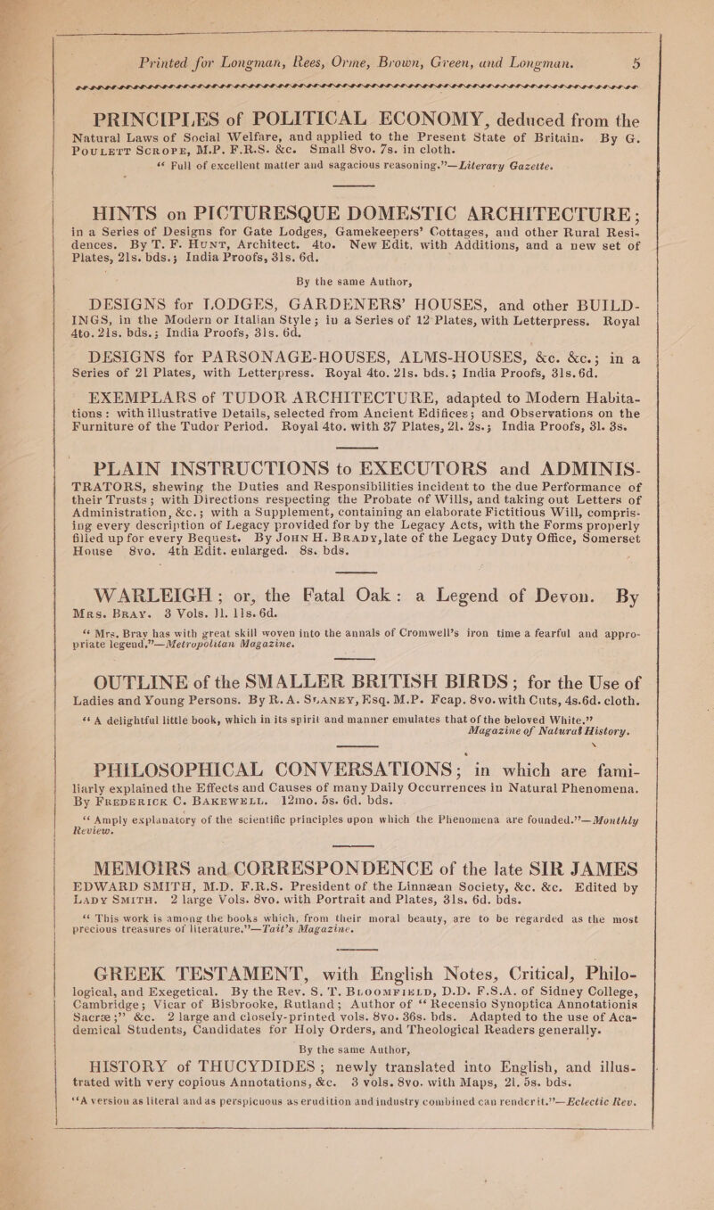 ae OP LDIF PRINCIPLES of POLITICAL ECONOMY, deduced from the Natural Laws of Social Welfare, and applied to the Present State of Britain. By G. PouLert Scrore, M.P. F.R.S. &amp;c. Small 8vo. 7s. in cloth. 6* Full of excellent matter aud sagacious reasoning.”—Literary Gazette. HINTS on PICTURESQUE DOMESTIC ARCHITECTURE; in a Series of Designs for Gate Lodges, Gamekeepers’ Cottages, aud other Rural Resi- dences. By T. F. Hunt, Architect. 4to. New Edit, with Additions, and a new set of Plates, 21s. bds.; India Proofs, 3ls. 6d. ; By the same Author, DESIGNS for LODGES, GARDENERS’ HOUSES, and other BUILD- INGS, in the Modern or Italian Style; in a Series of 12’ Plates, with Letterpress. Royal Ato. 21s. bds.; India Proofs, 31s. 6d. DESIGNS for PARSONAGE-HOUSES, ALMS-HOUSES, &amp;e. &amp;c.; in a Series of 21 Plates, with Letterpress. Royal 4to. 21s. bds.; India Proofs, 31s. 6d. EXEMPLARS of TUDOR ARCHITECTURE, adapted to Modern Habita- tions: with illustrative Details, selected from Ancient Edifices; and Observations on the Furniture of the Tudor Period. Royal 4to. with 37 Plates, 21. 2s.; India Proofs, 31. 3s. PLAIN INSTRUCTIONS to EXECUTORS and ADMINIS- TRATORS, shewing the Duties and Responsibilities incident to the due Performance of their Trusts; with Directions respecting the Probate of Wills, and taking out Letters of Administration, &amp;c.; with a Supplement, containing an elaborate Fictitious Will, compris- ing every description of Legacy provided for by the Legacy Acts, with the Forms properly filled up for every Bequest. By Joun H. Brapy, late of the Legacy Duty Office, Somerset House 8vo. 4th Edit. enlarged. 8s. bds. ; WARLEIGH ; or, the Fatal Oak: a Legend of Devon. By Mes. Bray. 8 Vols. Jl. lls. 6d. “ Mrs. Bray has with great skill woven into the annals of Cromwell’s iron time a fearful and appro- priate legend,”— Metropolitan Magazine. OUTLINE of the SMALLER BRITISH BIRDS ; for the Use of Ladies and Young Persons. By R.A. Sianry, Ksq. M.P. Feap. 8vo. with Cuts, 4s.6d. cloth. ‘* A delightful little book, which in its spiril and manner emulates that of the beloved White.” Magazine of Natural History. XN PHILOSOPHICAL CONVERSATIONS; in which are fami- liarly explained the Effects and Causes of many Daily Occurrences in Natural Phenomena. By FrepERIcK C. BAKEWELL. 12mo. 5s. 6d. bds. ‘¢ Amply explanatory of the scientific principles upon which the Phenomena are founded.”— Monthly Review. MEMOIRS and CORRESPONDENCE of the late SIR JAMES EDWARD SMITH, M.D. F.R.S. President of the Linnean Society, &amp;c. &amp;c. Edited by Lapy SmitH. 2 large Vols. 8vo. with Portrait and Plates, 31s. 6d. bds. “¢ This work is among the books which, from their moral beauty, are to be regarded as the most precious treasures of literature,”’—Tait’s Magazine. GREEK TESTAMENT, with English Notes, Critical, Philo- logical, and Exegetical. By the Rey. S. T. BLhoomFixELD, D.D. F.S.A. of Sidney College, Cambridge; Vicar of Bisbrooke, Rutland; Author of ‘‘ Recensio Synoptica Annotationis Sacree;”? &amp;c. 2 large and ciosely-printed vols. 8vo. 36s. bds. Adapted to the use of Aca- demical Students, Candidates for Holy Orders, and Theological Readers generally. By the same Author, HISTORY of THUCYDIDES ; newly translated into English, and illus- trated with very copious Annotations, &amp;c. 3 vols. 8vo. with Maps, 21. 5s. bds. ‘fA version as literal and as perspicuous as erudition and industry combined can render it.””— Eclectic Rev.