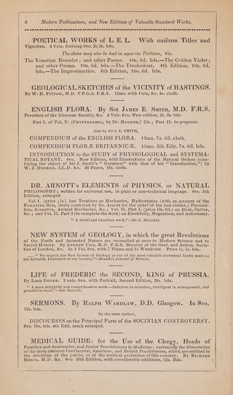 GPLIGLOLOLOE LOLOL LOLOELIT POETICAL WORKS of L. E. L. With uniform Titles and Vignettes. 4 Vols. foolscap 8vo, 21. 2s. bds. The above may also be had in separate Portions, viz. The Venetian Bracelet ; and other Poems. 10s. 6d. bds.—The Golden Violet ; and other Poems. 10s. 6d. bds.—The Troubadour. 4th Edition, 10s. 6d. bds.—The Improvisatrice. 6th Edition, 10s. 6d. bds. GEOLOGICAL SKETCHES of the VICINITY of HASTINGS. By W.H.Firton, M.D. V.P.G.S. F.R.S. 12mo. with Cuts, &amp;c. 4s. cloth. ENGLISH FLORA. By Sir James E. Smitru, M.D. F.R.S. President of the Linnsean Society, &amp;c. 4 Vols. 8vo. New edition, 21. 8s. bds. Part I. of Vol. V. (CRYPToGAMIA, by Dr. Hooxer,) 12s.; Part Il. in progress. Also by Sir J. E. SMITH, COMPENDIUM of the ENGLISH FLORA. 12mo. 7s. 6d. cloth. COMPENDIUM FLOR BRITANNICAs. 12mo. 5th Edit. 7s. 6d. bds. INTRODUCTION to the STUDY of PHYSIOLOGICAL and SYSTEMA- TICAL BOTANY. 8vyo. New Edition, with Illustrations of the Natural Orders (com- bining the object of Sir J. Smith’s “ Grammar” with that of his ‘‘ Introduction,”) by W: J. Hooker, LL.D. &amp;c. 386 Plates, 16s. cloth. DR. ARNOTT’s ELEMENTS of PHYSICS, or NATURAL PHILOSOPHY ; written for universal use, in plain or non-technical language. S8yo. 5th Edition, enlarged. Vol. I. (price zls.) has Treatises on Mechanics, Hydrostatics (with an account of the FLOATING BED, lately contrived by Dr. Arnott for the relief of the bed-ridden,) Pneuma- tics, Acoustics, Animal Mechanics, &amp;c.; Vol. II. Part I. (price 10s. 6d.) on Heat, Optics, &amp;c.; and Vol, Il. Part 2 (to complete the work) on Electricity, Magnetism, and Astronomy. *¢ A useful and excellent work.’’—Sir J. Herschel. NEW SYSTEM of GEOLOGY, in which the great Revolutions of the Earth and Animated Nature are reconciled at once to Modern Science and to Sacred History. By ANDREW URE, M.D. F.R.S. Memher of the Geol. and Astron. Sacie- ties of London, &amp;c. In 1 Vol. 8vo. with 7 Plates and 51 Woodcuts. Price ll. 1s. bds. «--. * We regard this New System of Geology as one of the most valuable accessions lately made to the Scientific Literature of our country.”—Brande’s Journal of Science. LIFE cf FREDERIC the SECOND, KING of PRUSSIA. “By Lorp Dover. 2 vols. 8vo. with Portrait, Second Edition, 28s. bds. ** A most delightful and comprehensive work.—Judicious in seiection, intelligent in arrangement, and graceful in style.” —Lit. Gazette. SERMONS. By Ratpo Warptaw, D.D. Glasgow. In 8vo. 12s. bds. By the same Author, DISCOURSES onthe Principal Parts of the SOCINIAN CONTROVERSY. 8vo. 15s. bds. 4th Edit. much enlarged. MEDICAL GUIDE: for the Use of the Clergy, Heads of Families and Seminaries, aud Junior Practitioners in Medicine: embracing the Discoveries of the most eminent Continental, American, and British Practitioners, which are entitled to the attention of the public, or of the medical profession ofthis country. By RicHarp Rerce, M.D. &amp;c. 8vo. 16th Edition, with considerable additions, 12s. Bds. -