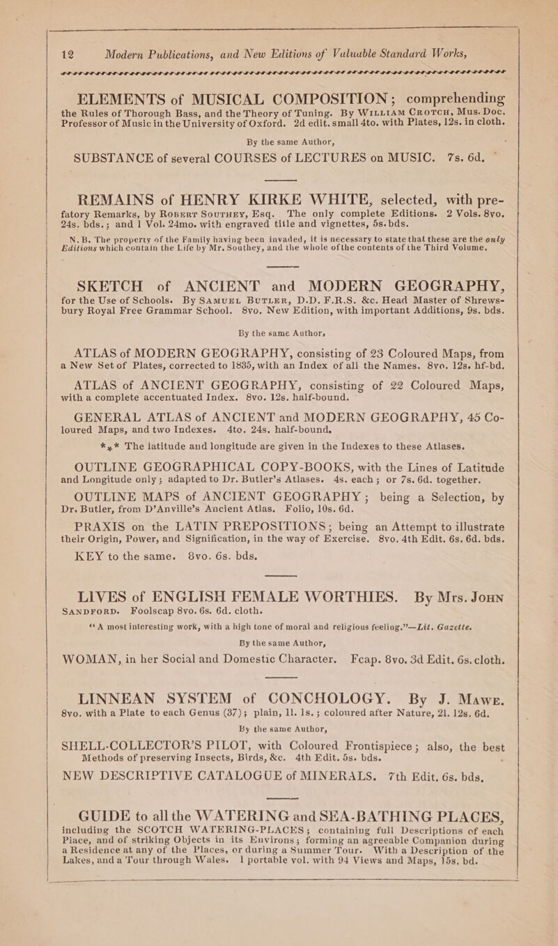 De tn nl II LILO DOLLY DODD DIYG IO ID GIT IE IT BGLGID GD GVGODLIT ELEMENTS of MUSICAL COMPOSITION; comprehending the Rules of Thorough Bass, and the Theory of Tuning. By WILLIAM CrotTcH, Mus. Doc. Professor of Music in the University of Oxford. 2d edit. small 4to. with Plates, 12s. in cloth. PLRBI LLORES LS By the same Author, SUBSTANCE of several COURSES of LECTURES on MUSIC. 7s. 6d. REMAINS of HENRY KIRKE WHITE, selected, with pre- fatory Remarks, by Roberr Sourney, Esq. The only complete Editions. 2 Vols. 8vo. 24s. bds.; and 1 Vol. 24mo. with engraved title and vignettes, 5s.bds. N.B. The property of the Family having been invaded, it is necessary to state that these are the only Editions which contain the Life by Mr. Southey, and the whole ofthe contents of the Third Volume, SKETCH of ANCIENT and MODERN GEOGRAPHY, for the Use of Schools. By SAMUEL BUTLER, D.D.F.R.S. &amp;c. Head Master of Shrews- bury Royal Free Grammar School. 8vo, New Edition, with important Additions, 9s. bds. By the same Authors ATLAS of MODERN GEOGRAPHY, consisting of 23 Coloured Maps, from a New Setof Plates, corrected to 1835, with an Index of all the Names. 8va. 12s. hf-bd. ATLAS of ANCIENT GEOGRAPHY, consisting of 22 Coloured Maps, with a complete accentuated Index. 8vo. 12s. half-bound. GENERAL ATLAS of ANCIENT and MODERN GEOGRAPHY, 45 Co- loured Maps, and two Indexes. 4to. 24s. half-bound. *,* The latitude and longitude are given in the Indexes to these Atlases. OUTLINE GEOGRAPHICAL COPY-BOOKS, with the Lines of Latitude and Longitude only; adapted to Dr. Butler’s Atlases. 4s. each; or 7s. 6d. together. OUTLINE MAPS of ANCIENT GEOGRAPHY ; being a Selection, by Dr. Butler, from D’Anville’s Ancient Atlas. Folio, 10s. 6d. PRAXIS on the LATIN PREPOSITIONS, being an Attempt to illustrate their Origin, Power, and Signification, in the way of Exercise. 8vo. 4th Edit. 6s. 6d. bds. KEY to the same. 8vo. 6s. bds. pee LIVES of ENGLISH FEMALE WORTHIES. By Mrs. Joun SANDFORD. Foolscap 8vo. 6s. 6d. cloth. ‘*A most interesting work, with a high tone of moral and religious feeling.”—Lit. Gazette. By the same Author, WOMAN, in her Social and Domestic Character. Feap. 8vo. 3d Edit. 6s. cloth. LINNEAN SYSTEM of CONCHOLOGY. By J. Mawe. 8vo. with a Plate to each Genus (37); plain, ll. 1s.; coloured after Nature, 21. 12s. 6d. By the same Author, SHELL-COLLECTOR’S PILOT, with Coloured Frontispiece; also, the best Methods of preserving Insects, Birds, &amp;c. 4th Edit. 5s. bds. : NEW DESCRIPTIVE CATALOGUE of MINERALS. 7th Edit. 6s. bds, GUIDE to all the WATERING and SEA-BATHING PLACES, including the SCOTCH WATERING-PLACES; containing full Descriptions of each Piace, and of striking Objects in its Environs; forming an agreeable Companion during a Residence at any of the Places, or during aSummer Tour. Witha Description of the Lakes, anda Tour through Wales. 1 portable vol. with 94 Views and Maps, 15s, bd.