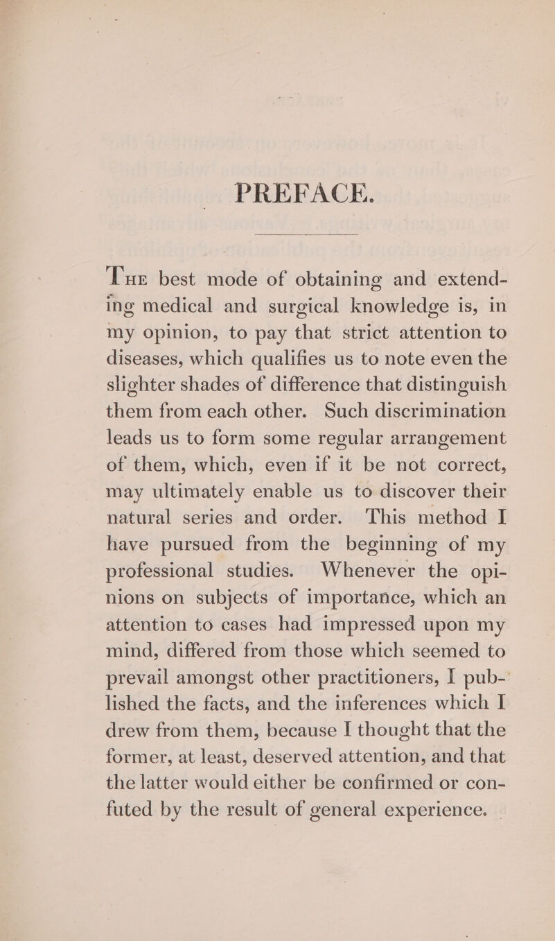 PREFACE. ‘Tur best mode of obtaining and extend- ing medical and surgical knowledge is, in my opinion, to pay that strict attention to diseases, which qualifies us to note even the slighter shades of difference that distinguish them from each other. Such discrimination leads us to form some regular arrangement of them, which, even if it be not correct, may ultimately enable us to discover their natural series and order. This method I have pursued from the beginning of my professional studies. Whenever the opi- nions on subjects of importance, which an attention to cases had impressed upon my mind, differed from those which seemed to prevail amongst other practitioners, I pub- lished the facts, and the inferences which I drew from them, because I thought that the former, at least, deserved attention, and that the latter would either be confirmed or con- futed by the result of general experience. _