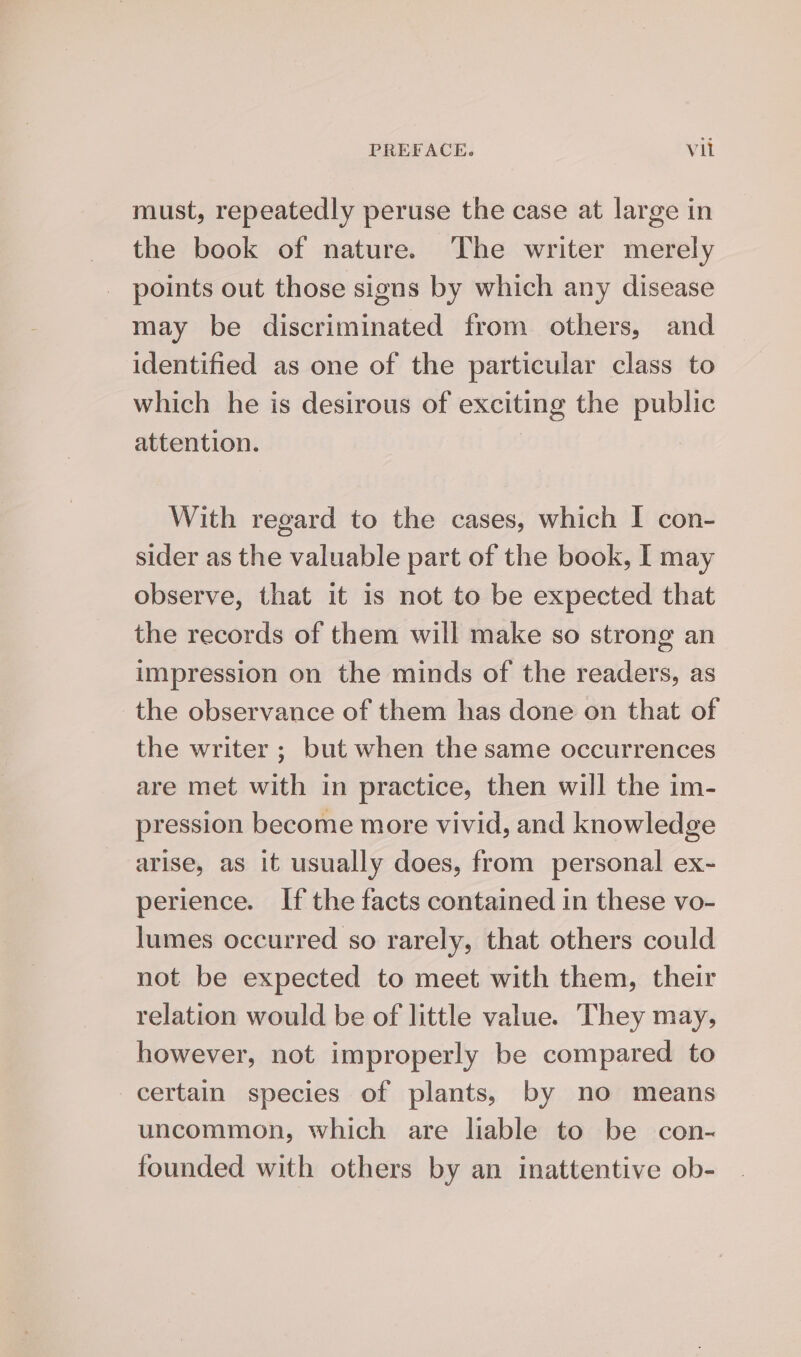 must, repeatedly peruse the case at large in the book of nature. The writer merely points out those signs by which any disease may be discriminated from others, and identified as one of the particular class to which he is desirous of exciting the public attention. With regard to the cases, which I con- sider as the valuable part of the book, I may observe, that it 1s not to be expected that the records of them will make so strong an impression on the minds of the readers, as the observance of them has done on that of the writer ; but when the same occurrences are met with in practice, then will the im- pression become more vivid, and knowledge arise, as it usually does, from personal ex- perience. If the facts contained in these vo- lumes occurred so rarely, that others could not be expected to meet with them, their relation would be of little value. They may, however, not improperly be compared to certain species of plants, by no means uncommon, which are liable to be con- founded with others by an inattentive ob-