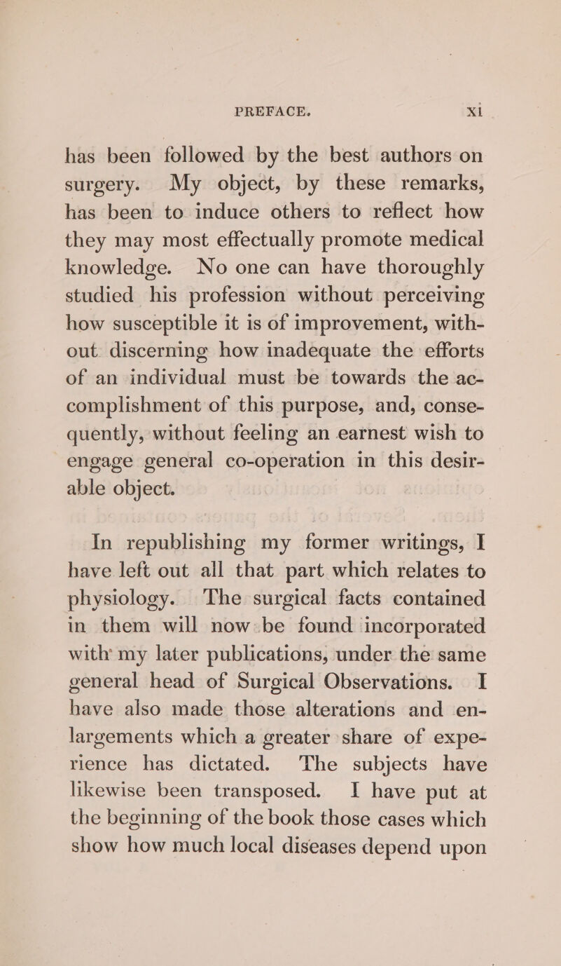 has been followed by the best authors on surgery. My object, by these remarks, has been to induce others to reflect how they may most effectually promote medical knowledge. No one can have thoroughly studied his profession without perceiving how susceptible it is of improvement, with- out. discerning how inadequate the efforts of an individual must be towards the ac- complishment of this purpose, and, conse- quently, without feeling an earnest wish to engage general co-operation in this desir- able object. In republishing my former writings, I have left out all that part which relates to physiology. The surgical facts contained in them will now be found incorporated with my later publications, under the same general head of Surgical Observations. I have also made those alterations and en- largements which a greater share of expe- rience has dictated. The subjects have likewise been transposed. I have put at the beginning of the book those cases which show how much local diseases depend upon