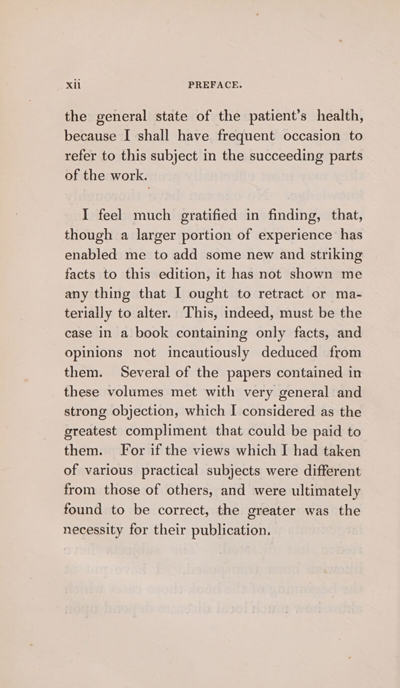 the general state of the patient’s health, because I shall have frequent occasion to refer to this subject in the succeeding parts of the work. I feel much gratified in finding, that, though a larger portion of experience has enabled me to add some new and striking facts to this edition, it has not shown me any thing that I ought to retract or ma- terially to alter. This, indeed, must be the case In a book containing only facts, and opinions not incautiously deduced from them. Several of the papers contained in these volumes met with very general and strong objection, which I considered as the greatest compliment that could be paid to them. For if the views which I had taken of various practical subjects were different from those of others, and were ultimately found to be correct, the greater was the necessity for their publication.