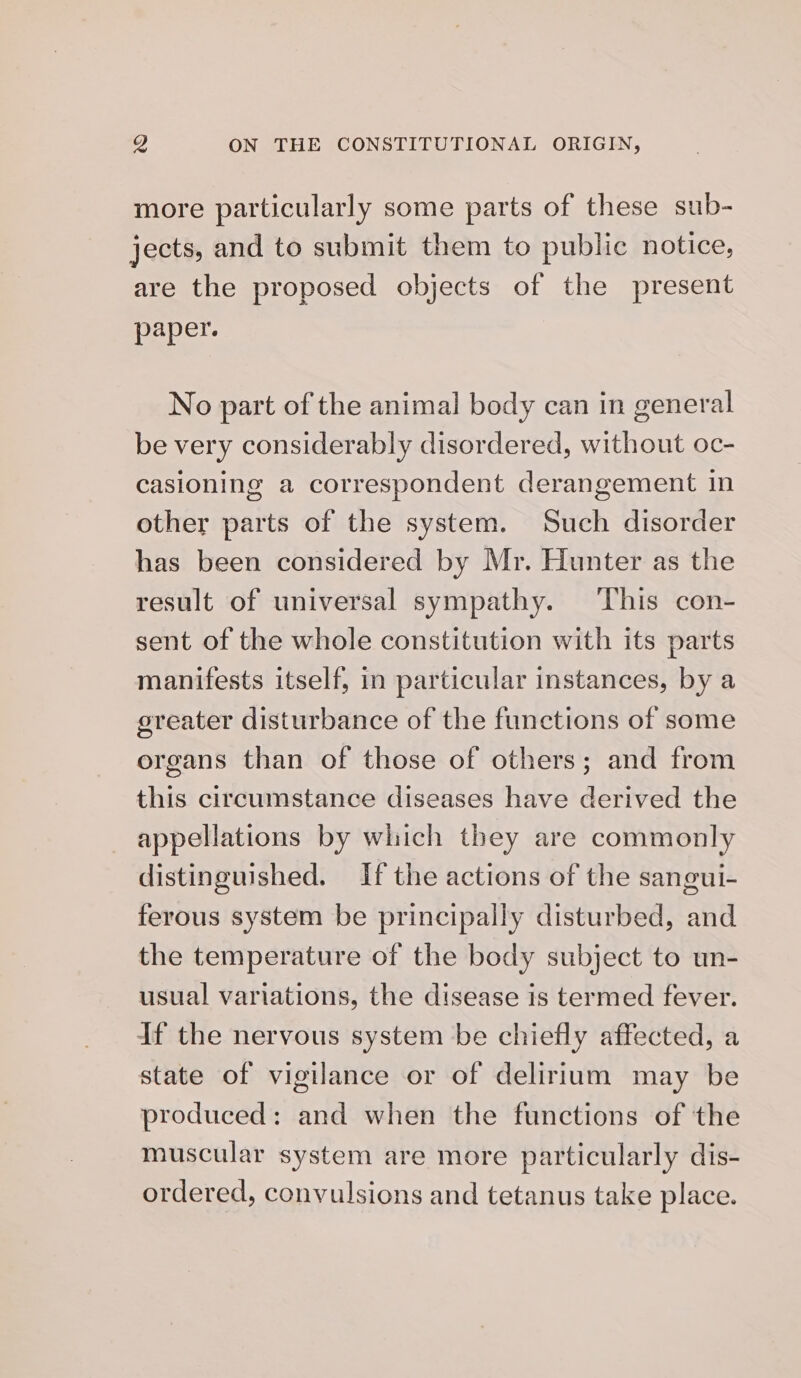 more particularly some parts of these sub- jects, and to submit them to public notice, are the proposed objects of the present pep er. No part of the animal body can in general be very considerably disordered, without oc- casioning a correspondent derangement in other parts of the system. Such disorder has been considered by Mr. Hunter as the result of universal sympathy. ‘This con- sent of the whole constitution with its parts manifests itself, in particular instances, by a ereater disturbance of the functions of some organs than of those of others; and from this circumstance diseases have derived the appellations by which they are commonly distinguished. If the actions of the sangui- ferous system be principally disturbed, and the temperature of the body subject to un- usual variations, the disease is termed fever. If the nervous system be chiefly affected, a state of vigilance or of delirium may be produced: and when the functions of the muscular system are more particularly dis- ordered, convulsions and tetanus take place.