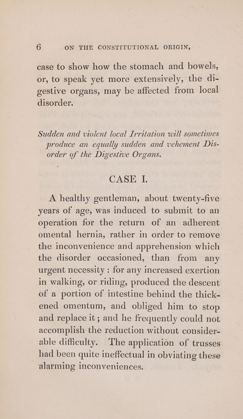 case to show how the stomach and bowels, or, to speak yet more extensively, the di- gestive organs, may be affected from local disorder. Sudden and violent local Irritation will sometimes produce an equally sudden and vehement Dis- order of the Digestive Organs. CASE I. A healthy gentleman, about twenty-five years of age, was induced to submit to an operation for the return of an adherent omental hernia, rather in order to remove the inconvenience and apprehension which the disorder occasioned, than from any urgent necessity : for any increased exertion in walking, or riding, produced the descent of a portion of intestine behind the thick- ened omentum, and obliged him to stop and replace it ; and he frequently could not accomplish the reduction without consider- able difficulty. The application of trusses had been quite ineffectual in obviating these alarming inconveniences.