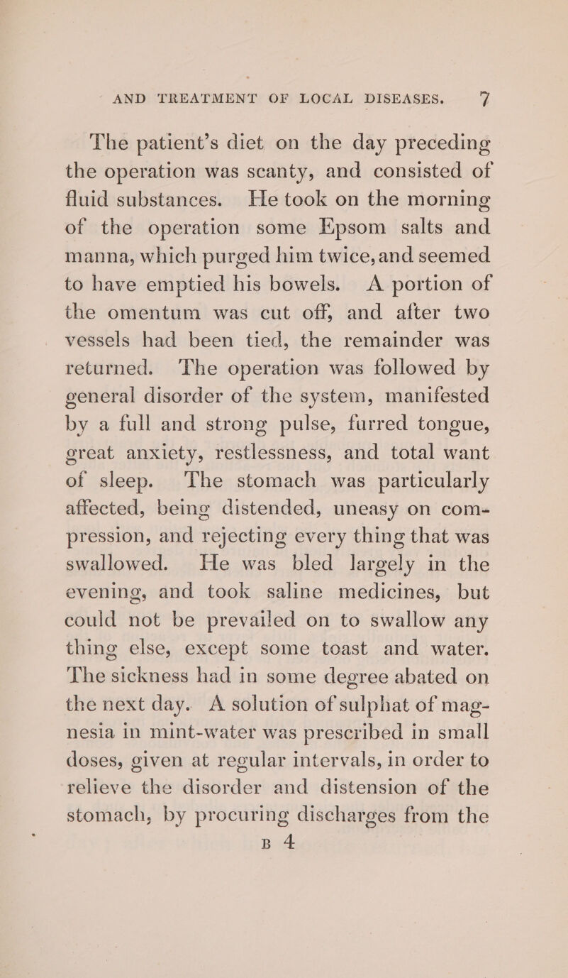 The patient’s diet on the day preceding the operation was scanty, and consisted of fluid substances. He took on the morning of the operation some Epsom salts and manna, which purged him twice, and seemed to have emptied his bowels. A portion of the omentum was cut off, and after two vessels had been tied, the remainder was returned. The operation was followed by general disorder of the system, manifested by a full and strong pulse, furred tongue, great anxiety, restlessness, and total want of sleep. ‘The stomach was particularly affected, being distended, uneasy on com- pression, and rejecting every thing that was swallowed. He was bled largely in the evening, and took saline medicines, but could not be prevailed on to swallow any thing else, except some toast and water. The sickness had in some degree abated on the next day. A solution of sulphat of mag- nesia in mint-water was prescribed in small doses, given at regular intervals, in order to relieve the disorder and distension of the stomach, by procuring discharges from the B 4