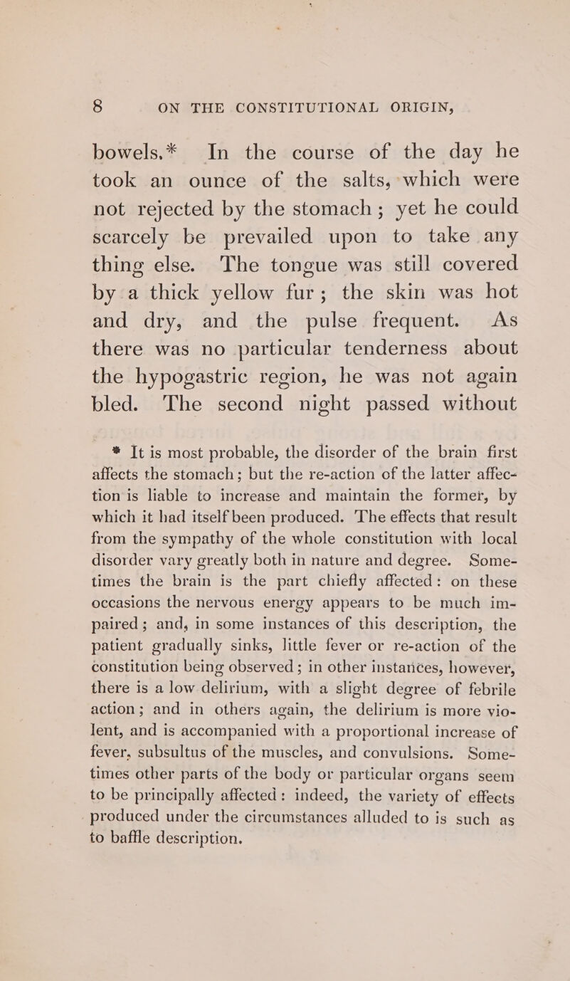 bowels.* In the course of the day he took an ounce of the salts, which were not rejected by the stomach; yet he could scarcely be prevailed upon to take any thing else. The tongue was still covered bya thick yellow fur; the skin was hot and dry, and the pulse frequent. As there was no particular tenderness about the hypogastric region, he was not again bled. The second night passed without * Tt is most probable, the disorder of the brain first affects the stomach; but the re-action of the latter affec- tion is liable to increase and maintain the former, by which it had itself been produced. ‘The effects that result from the sympathy of the whole constitution with local disorder vary greatly both in nature and degree. Some- times the brain is the part chiefly affected: on these occasions the nervous energy appears to be much im- paired ; and, in some instances of this description, the patient gradually sinks, little fever or re-action of the constitution being observed ; in other instarices, however, there is a low delirium, with a slight degree of febrile action; and in others again, the delirium is more vio- Jent, and is accompanied with a proportional increase of fever, subsultus of the muscles, and convulsions. Some- times other parts of the body or particular organs seem to be principally affected: indeed, the variety of effects produced under the circumstances alluded to is such as to baffle description.